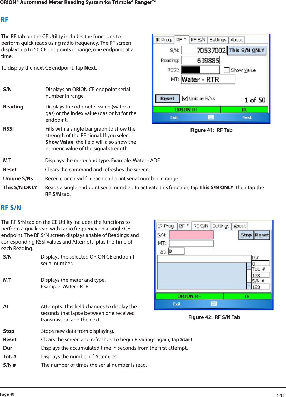 Page 40            1-12ORION® Automated Meter Reading System for Trimble® Ranger™RFThe RF tab on the CE Utility includes the functions to perform quick reads using radio frequency. The RF screen displays up to 50 CE endpoints in range, one endpoint at a time. To display the next CE endpoint, tap Next.Figure 41:  RF TabS/N Displays an ORION CE endpoint serial number in range. Reading Displays the odometer value (water or gas) or the index value (gas only) for the endpoint.RSSI Fills with a single bar graph to show the strength of the RF signal. If you select Show Value, the field will also show the numeric value of the signal strength.MT Displays the meter and type. Example: Water - ADEReset Clears the command and refreshes the screen.Unique S/Ns Receive one read for each endpoint serial number in range.This S/N ONLY Reads a single endpoint serial number. To activate this function, tap This S/N ONLY, then tap the  RF S/N tab.RF S/NThe RF S/N tab on the CE Utility includes the functions to perform a quick read with radio frequency on a single CE endpoint. The RF S/N screen displays a table of Readings and corresponding RSSI values and Attempts, plus the Time of each Reading. Figure 42:  RF S/N TabS/N Displays the selected ORION CE endpoint serial number. MT Displays the meter and type.  Example: Water - RTRAt Attempts: This field changes to display the seconds that lapse between one received transmission and the next.Stop Stops new data from displaying.Reset Clears the screen and refreshes. To begin Readings again, tap Start..Dur Displays the accumulated time in seconds from the first attempt. Tot. # Displays the number of Attempts S/N # The number of times the serial number is read.