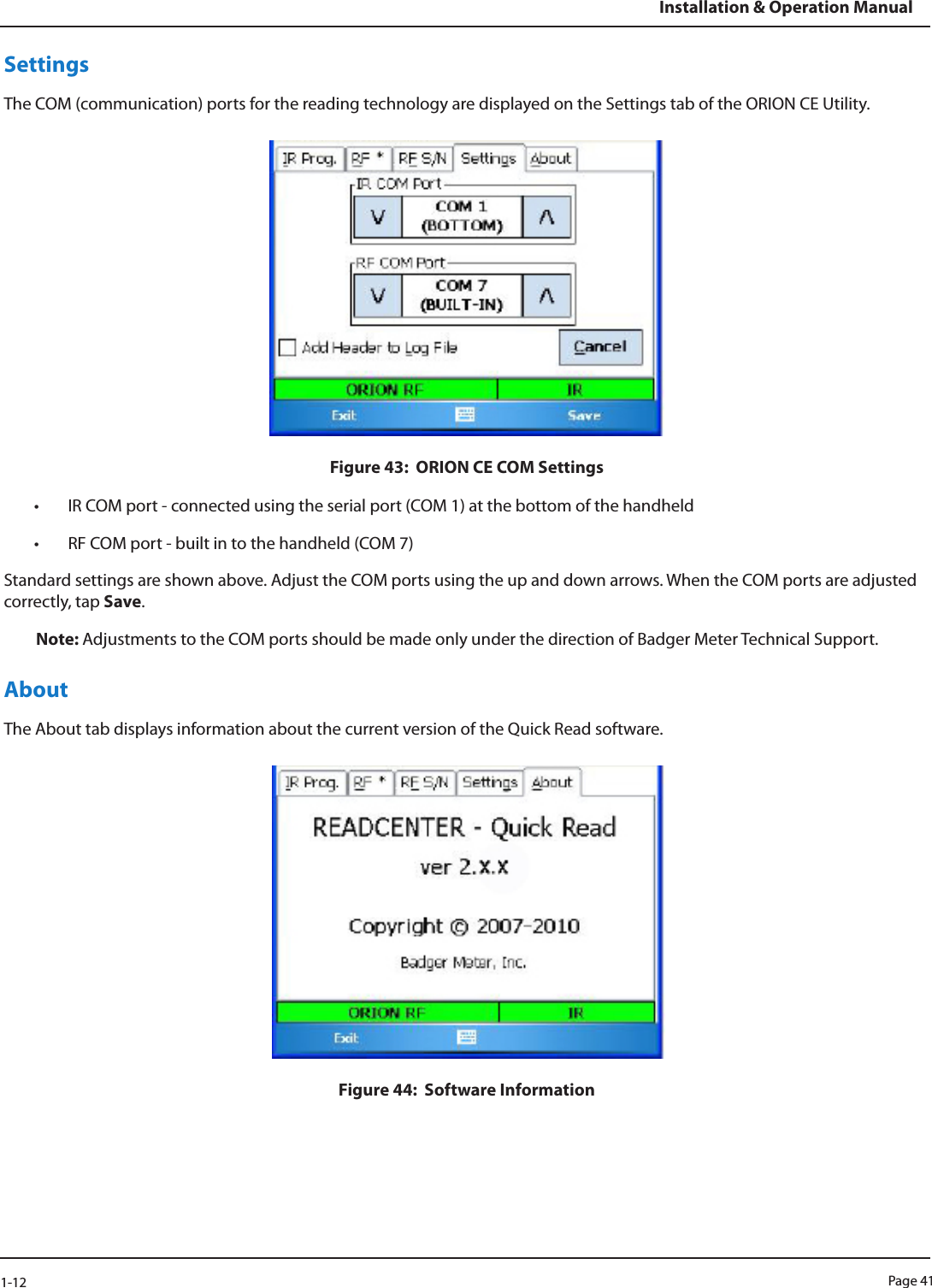 Page 411-12Installation &amp; Operation ManualSettingsThe COM (communication) ports for the reading technology are displayed on the Settings tab of the ORION CE Utility. Figure 43:  ORION CE COM Settings• IR COM port - connected using the serial port (COM 1) at the bottom of the handheld• RF COM port - built in to the handheld (COM 7)Standard settings are shown above. Adjust the COM ports using the up and down arrows. When the COM ports are adjusted correctly, tap Save.Note: Adjustments to the COM ports should be made only under the direction of Badger Meter Technical Support.About The About tab displays information about the current version of the Quick Read software. Figure 44:  Software Information