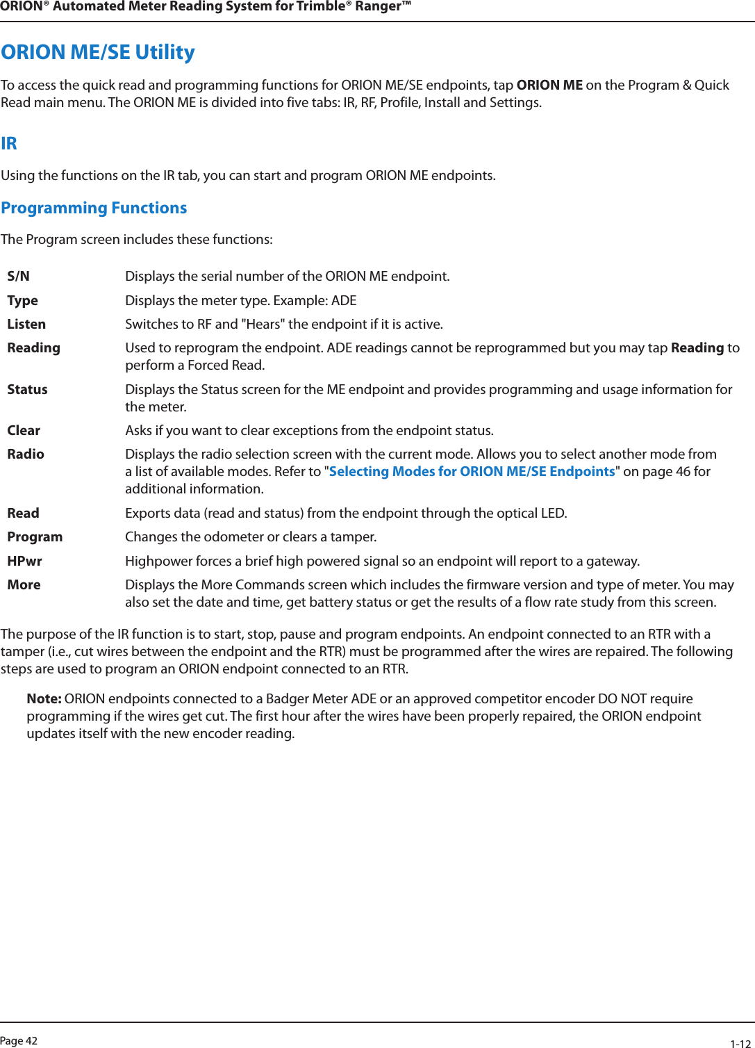 Page 42            1-12ORION® Automated Meter Reading System for Trimble® Ranger™ORION ME/SE UtilityTo access the quick read and programming functions for ORION ME/SE endpoints, tap ORION ME on the Program &amp; Quick Read main menu. The ORION ME is divided into five tabs: IR, RF, Profile, Install and Settings. IRUsing the functions on the IR tab, you can start and program ORION ME endpoints. Programming FunctionsThe Program screen includes these functions:S/N Displays the serial number of the ORION ME endpoint.Type Displays the meter type. Example: ADEListen Switches to RF and &quot;Hears&quot; the endpoint if it is active.Reading Used to reprogram the endpoint. ADE readings cannot be reprogrammed but you may tap Reading to perform a Forced Read.Status Displays the Status screen for the ME endpoint and provides programming and usage information for the meter. Clear Asks if you want to clear exceptions from the endpoint status.Radio Displays the radio selection screen with the current mode. Allows you to select another mode from a list of available modes. Refer to &quot;Selecting Modes for ORION ME/SE Endpoints&quot; on page 46 for additional information.Read Exports data (read and status) from the endpoint through the optical LED.Program Changes the odometer or clears a tamper.HPwr Highpower forces a brief high powered signal so an endpoint will report to a gateway.More Displays the More Commands screen which includes the firmware version and type of meter. You may also set the date and time, get battery status or get the results of a flow rate study from this screen.The purpose of the IR function is to start, stop, pause and program endpoints. An endpoint connected to an RTR with a tamper (i.e., cut wires between the endpoint and the RTR) must be programmed after the wires are repaired. The following steps are used to program an ORION endpoint connected to an RTR.Note: ORION endpoints connected to a Badger Meter ADE or an approved competitor encoder DO NOT require programming if the wires get cut. The first hour after the wires have been properly repaired, the ORION endpoint updates itself with the new encoder reading. 