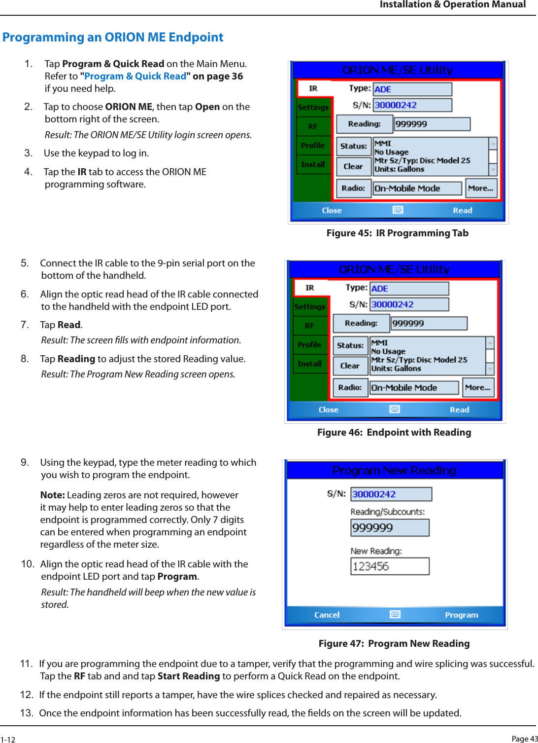 Page 431-12Installation &amp; Operation ManualProgramming an ORION ME Endpoint1.  Tap Program &amp; Quick Read on the Main Menu. Refer to &quot;Program &amp; Quick Read&quot; on page 36 if you need help.2.  Tap to choose ORION ME, then tap Open on the bottom right of the screen.  Result: The ORION ME/SE Utility login screen opens.3.  Use the keypad to log in. 4.  Tap the IR tab to access the ORION ME programming software. Figure 45:  IR Programming Tab5.  Connect the IR cable to the 9-pin serial port on the bottom of the handheld. 6.  Align the optic read head of the IR cable connected to the handheld with the endpoint LED port.7.  Tap Read. Result: The screen lls with endpoint information. 8.  Tap Reading to adjust the stored Reading value. Result: The Program New Reading screen opens.Figure 46:  Endpoint with Reading 9.  Using the keypad, type the meter reading to which you wish to program the endpoint. Note: Leading zeros are not required, however it may help to enter leading zeros so that the endpoint is programmed correctly. Only 7 digits can be entered when programming an endpoint regardless of the meter size. 10.  Align the optic read head of the IR cable with the endpoint LED port and tap Program.  Result: The handheld will beep when the new value is stored. Figure 47:  Program New Reading11.  If you are programming the endpoint due to a tamper, verify that the programming and wire splicing was successful. Tap the RF tab and and tap Start Reading to perform a Quick Read on the endpoint.12.  If the endpoint still reports a tamper, have the wire splices checked and repaired as necessary.13.  Once the endpoint information has been successfully read, the elds on the screen will be updated. 