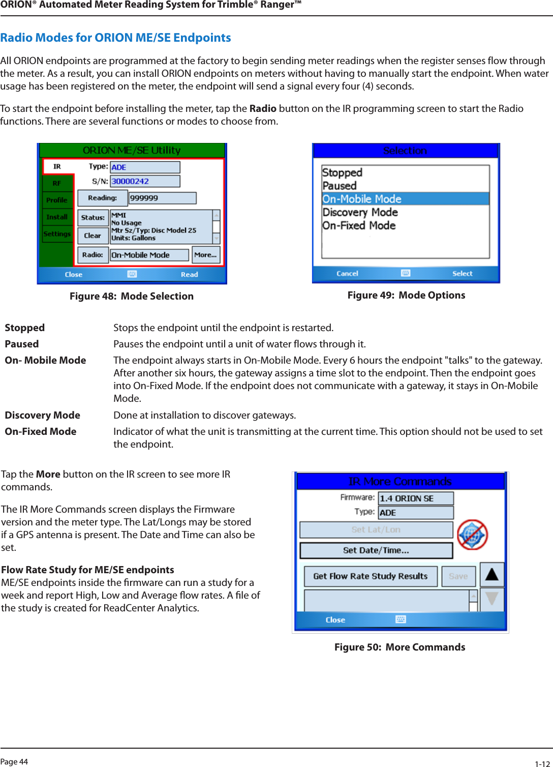 Page 44            1-12ORION® Automated Meter Reading System for Trimble® Ranger™Radio Modes for ORION ME/SE EndpointsAll ORION endpoints are programmed at the factory to begin sending meter readings when the register senses flow through the meter. As a result, you can install ORION endpoints on meters without having to manually start the endpoint. When water usage has been registered on the meter, the endpoint will send a signal every four (4) seconds.To start the endpoint before installing the meter, tap the Radio button on the IR programming screen to start the Radio functions. There are several functions or modes to choose from.Figure 48:  Mode Selection Figure 49:  Mode OptionsStopped Stops the endpoint until the endpoint is restarted.Paused Pauses the endpoint until a unit of water flows through it.On- Mobile Mode The endpoint always starts in On-Mobile Mode. Every 6 hours the endpoint &quot;talks&quot; to the gateway. After another six hours, the gateway assigns a time slot to the endpoint. Then the endpoint goes into On-Fixed Mode. If the endpoint does not communicate with a gateway, it stays in On-Mobile Mode. Discovery Mode Done at installation to discover gateways.On-Fixed Mode Indicator of what the unit is transmitting at the current time. This option should not be used to set the endpoint. Tap the More button on the IR screen to see more IR commands.The IR More Commands screen displays the Firmware version and the meter type. The Lat/Longs may be stored if a GPS antenna is present. The Date and Time can also be set.Flow Rate Study for ME/SE endpoints  ME/SE endpoints inside the rmware can run a study for a week and report High, Low and Average ow rates. A le of the study is created for ReadCenter Analytics. Figure 50:  More Commands