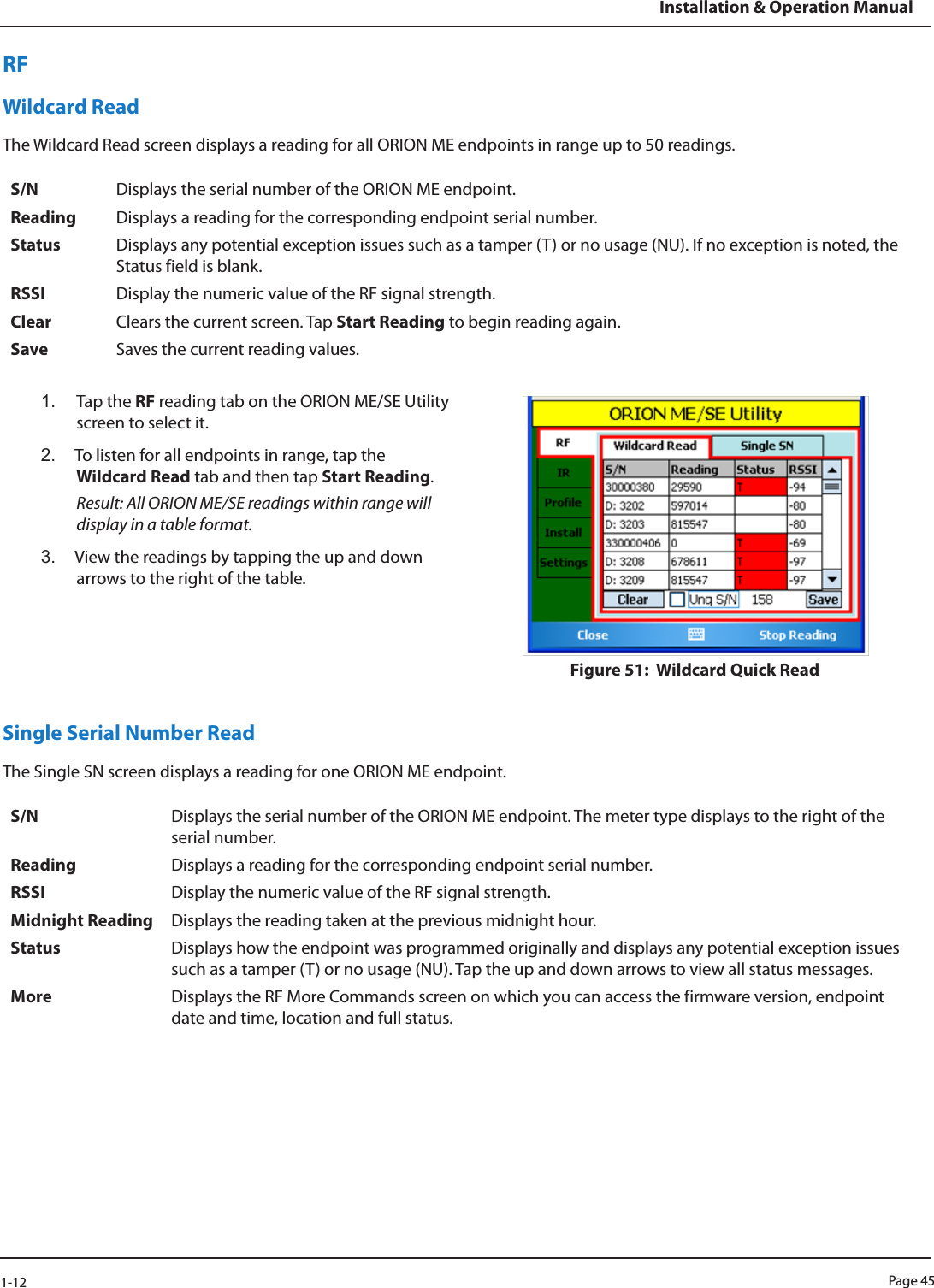 Page 451-12Installation &amp; Operation ManualRFWildcard ReadThe Wildcard Read screen displays a reading for all ORION ME endpoints in range up to 50 readings.S/N Displays the serial number of the ORION ME endpoint.Reading Displays a reading for the corresponding endpoint serial number.Status Displays any potential exception issues such as a tamper (T) or no usage (NU). If no exception is noted, the Status field is blank. RSSI Display the numeric value of the RF signal strength.Clear Clears the current screen. Tap Start Reading to begin reading again.Save Saves the current reading values.1.  Tap the RF reading tab on the ORION ME/SE Utility screen to select it. 2.  To listen for all endpoints in range, tap the Wildcard Read tab and then tap Start Reading.Result: All ORION ME/SE readings within range will display in a table format.3.  View the readings by tapping the up and down arrows to the right of the table.Figure 51:  Wildcard Quick Read Single Serial Number ReadThe Single SN screen displays a reading for one ORION ME endpoint.S/N Displays the serial number of the ORION ME endpoint. The meter type displays to the right of the serial number.Reading Displays a reading for the corresponding endpoint serial number.RSSI Display the numeric value of the RF signal strength.Midnight Reading Displays the reading taken at the previous midnight hour. Status Displays how the endpoint was programmed originally and displays any potential exception issues such as a tamper (T) or no usage (NU). Tap the up and down arrows to view all status messages.More Displays the RF More Commands screen on which you can access the firmware version, endpoint date and time, location and full status. 