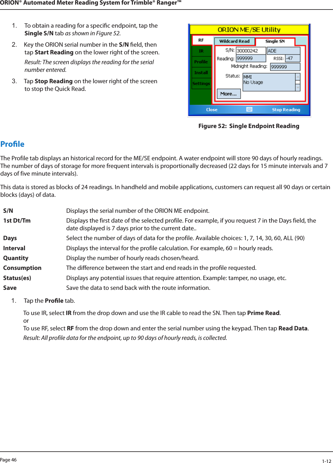 Page 46            1-12ORION® Automated Meter Reading System for Trimble® Ranger™1.  To obtain a reading for a specic endpoint, tap the Single S/N tab as shown in Figure 52. 2.  Key the ORION serial number in the S/N eld, then  tap Start Reading on the lower right of the screen. Result: The screen displays the reading for the serial number entered.3.  Tap Stop Reading on the lower right of the screen to stop the Quick Read.Figure 52:  Single Endpoint ReadingProleThe Profile tab displays an historical record for the ME/SE endpoint. A water endpoint will store 90 days of hourly readings. The number of days of storage for more frequent intervals is proportionally decreased (22 days for 15 minute intervals and 7 days of five minute intervals).This data is stored as blocks of 24 readings. In handheld and mobile applications, customers can request all 90 days or certain blocks (days) of data.S/N Displays the serial number of the ORION ME endpoint.1st Dt/Tm Displays the first date of the selected profile. For example, if you request 7 in the Days field, the date displayed is 7 days prior to the current date..Days Select the number of days of data for the profile. Available choices: 1, 7, 14, 30, 60, ALL (90)Interval Displays the interval for the profile calculation. For example, 60 = hourly reads. Quantity Display the number of hourly reads chosen/heard.Consumption The dierence between the start and end reads in the prole requested.Status(es) Displays any potential issues that require attention. Example: tamper, no usage, etc. Save Save the data to send back with the route information.1.  Tap the Prole tab.To use IR, select IR from the drop down and use the IR cable to read the SN. Then tap Prime Read.  or To use RF, select RF from the drop down and enter the serial number using the keypad. Then tap Read Data. Result: All profile data for the endpoint, up to 90 days of hourly reads, is collected. 