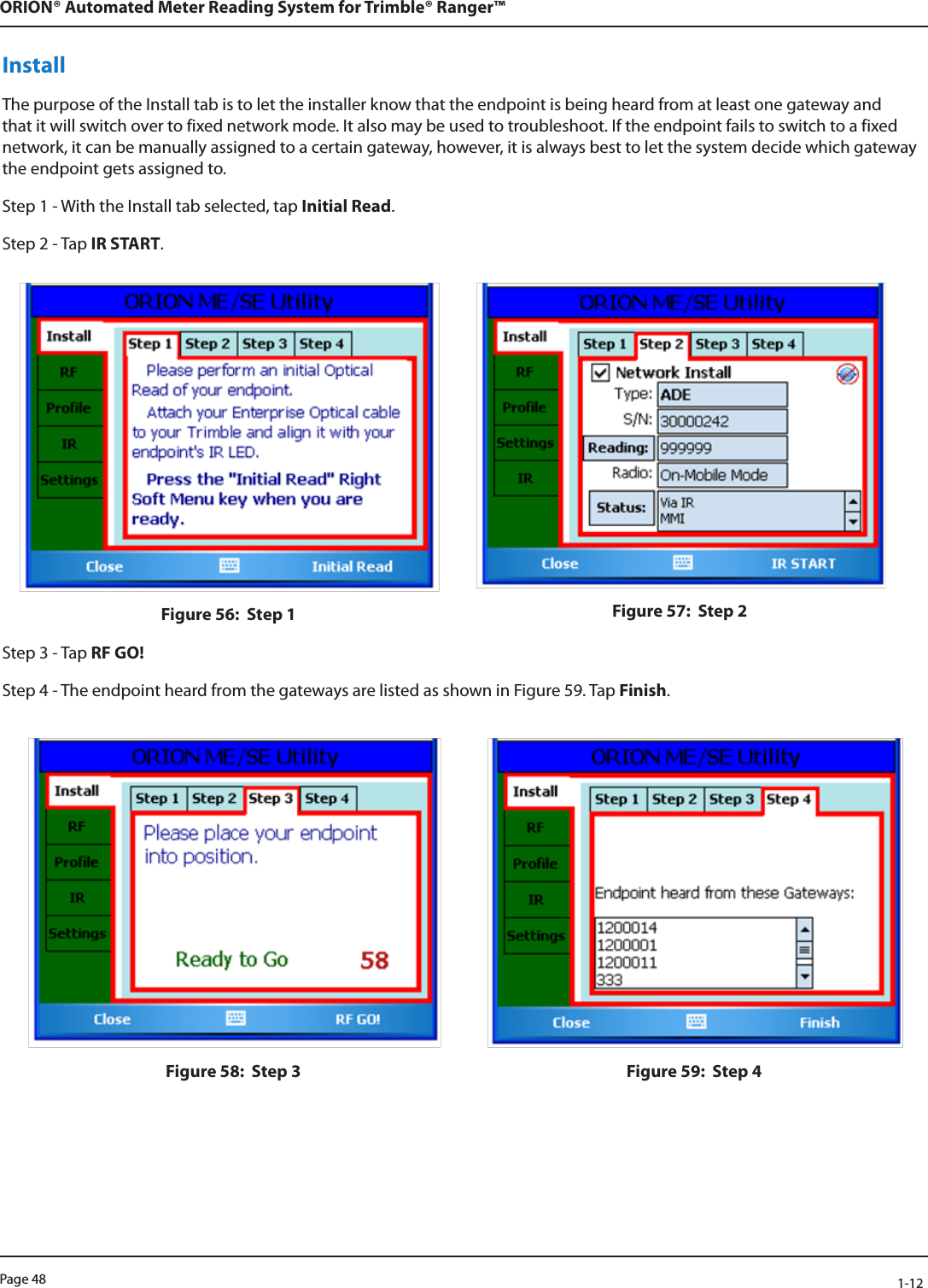 Page 48            1-12ORION® Automated Meter Reading System for Trimble® Ranger™InstallThe purpose of the Install tab is to let the installer know that the endpoint is being heard from at least one gateway and that it will switch over to fixed network mode. It also may be used to troubleshoot. If the endpoint fails to switch to a fixed network, it can be manually assigned to a certain gateway, however, it is always best to let the system decide which gateway the endpoint gets assigned to.Step 1 - With the Install tab selected, tap Initial Read.Step 2 - Tap IR START.Figure 56:  Step 1 Figure 57:  Step 2Step 3 - Tap RF GO!Step 4 - The endpoint heard from the gateways are listed as shown in Figure 59. Tap Finish.Figure 58:  Step 3 Figure 59:  Step 4