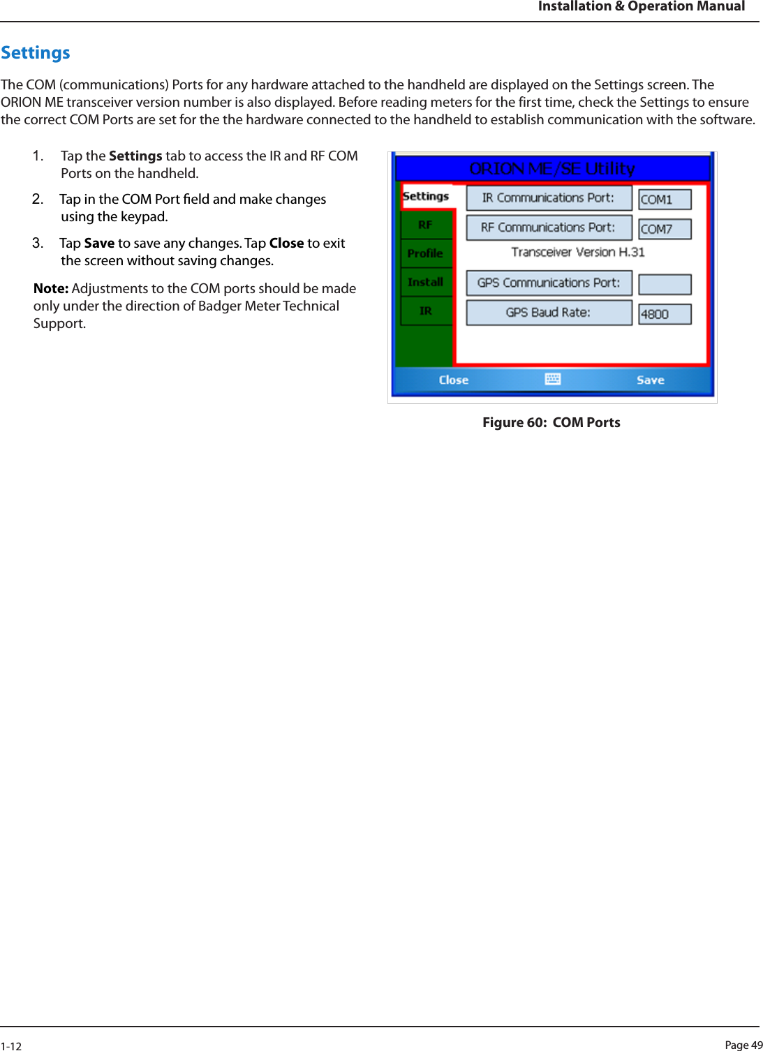 Page 491-12Installation &amp; Operation ManualSettingsThe COM (communications) Ports for any hardware attached to the handheld are displayed on the Settings screen. The ORION ME transceiver version number is also displayed. Before reading meters for the first time, check the Settings to ensure the correct COM Ports are set for the the hardware connected to the handheld to establish communication with the software.1.  Tap the Settings tab to access the IR and RF COM Ports on the handheld. 2.  Tap in the COM Port eld and make changes using the keypad.3.  Tap Save to save any changes. Tap Close to exit the screen without saving changes.Note: Adjustments to the COM ports should be made only under the direction of Badger Meter Technical Support.Figure 60:  COM Ports