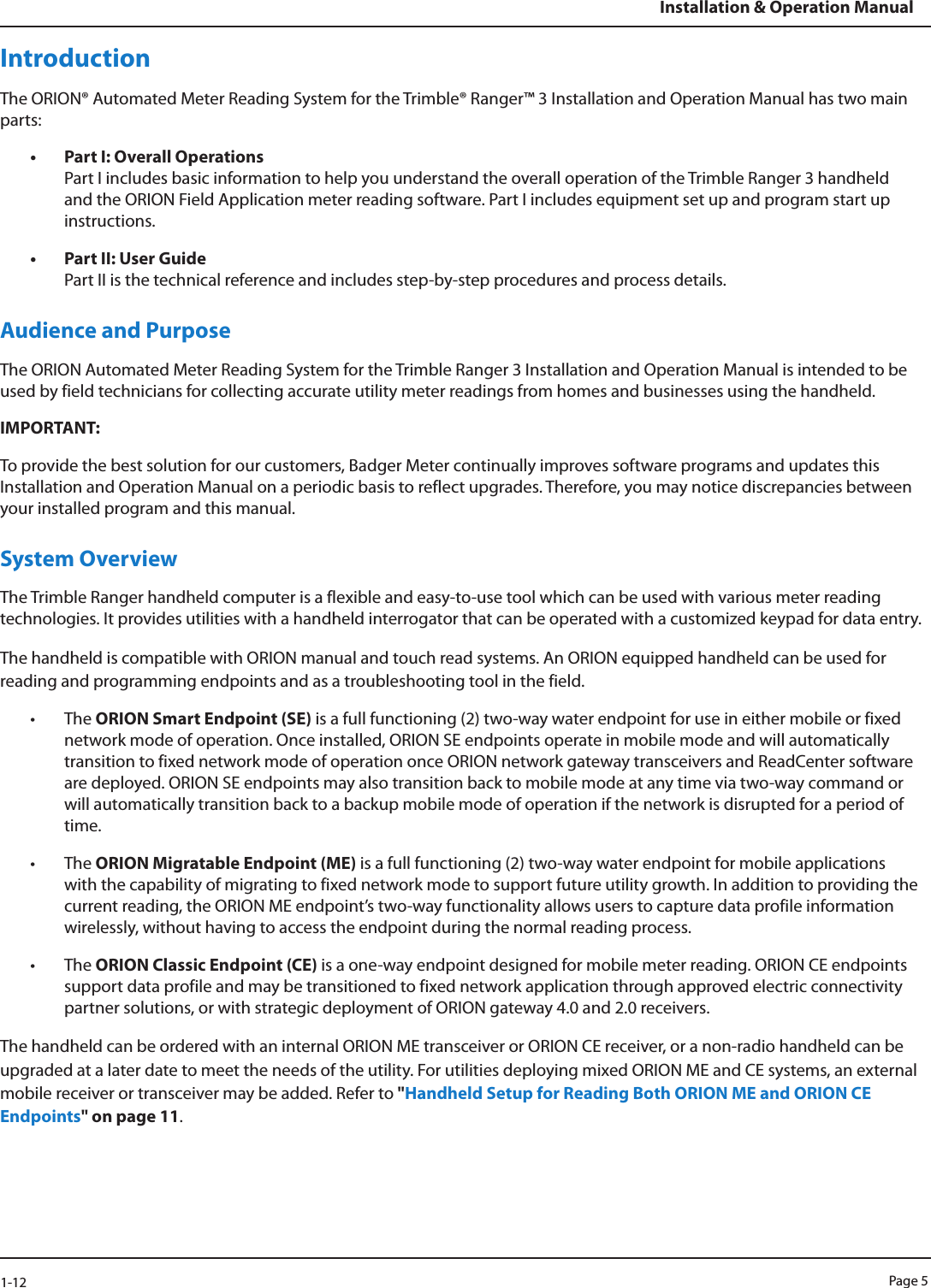 Page 51-12Installation &amp; Operation ManualIntroductionThe ORION® Automated Meter Reading System for the Trimble® Ranger™ 3 Installation and Operation Manual has two main parts:• Part I: Overall Operations Part I includes basic information to help you understand the overall operation of the Trimble Ranger 3 handheld and the ORION Field Application meter reading software. Part I includes equipment set up and program start up instructions.• Part II: User Guide Part II is the technical reference and includes step-by-step procedures and process details.Audience and PurposeThe ORION Automated Meter Reading System for the Trimble Ranger 3 Installation and Operation Manual is intended to be used by field technicians for collecting accurate utility meter readings from homes and businesses using the handheld. IMPORTANT:  To provide the best solution for our customers, Badger Meter continually improves software programs and updates this Installation and Operation Manual on a periodic basis to reflect upgrades. Therefore, you may notice discrepancies between your installed program and this manual. System OverviewThe Trimble Ranger handheld computer is a flexible and easy-to-use tool which can be used with various meter reading technologies. It provides utilities with a handheld interrogator that can be operated with a customized keypad for data entry. The handheld is compatible with ORION manual and touch read systems. An ORION equipped handheld can be used for reading and programming endpoints and as a troubleshooting tool in the field. • The ORION Smart Endpoint (SE) is a full functioning (2) two-way water endpoint for use in either mobile or fixed network mode of operation. Once installed, ORION SE endpoints operate in mobile mode and will automatically transition to fixed network mode of operation once ORION network gateway transceivers and ReadCenter software are deployed. ORION SE endpoints may also transition back to mobile mode at any time via two-way command or will automatically transition back to a backup mobile mode of operation if the network is disrupted for a period of time.• The ORION Migratable Endpoint (ME) is a full functioning (2) two-way water endpoint for mobile applications with the capability of migrating to fixed network mode to support future utility growth. In addition to providing the current reading, the ORION ME endpoint’s two-way functionality allows users to capture data profile information wirelessly, without having to access the endpoint during the normal reading process. • The ORION Classic Endpoint (CE) is a one-way endpoint designed for mobile meter reading. ORION CE endpoints support data profile and may be transitioned to fixed network application through approved electric connectivity partner solutions, or with strategic deployment of ORION gateway 4.0 and 2.0 receivers.The handheld can be ordered with an internal ORION ME transceiver or ORION CE receiver, or a non-radio handheld can be upgraded at a later date to meet the needs of the utility. For utilities deploying mixed ORION ME and CE systems, an external mobile receiver or transceiver may be added. Refer to &quot;Handheld Setup for Reading Both ORION ME and ORION CE Endpoints&quot; on page 11.