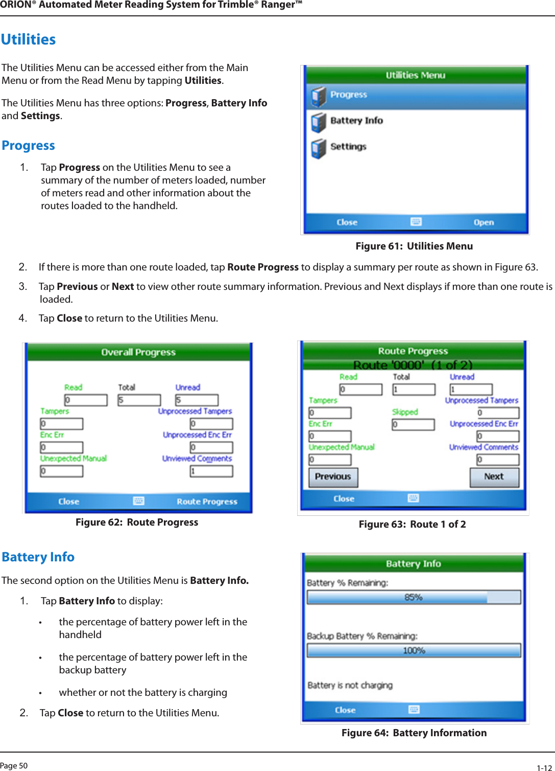 Page 50            1-12ORION® Automated Meter Reading System for Trimble® Ranger™UtilitiesThe Utilities Menu can be accessed either from the Main Menu or from the Read Menu by tapping Utilities. The Utilities Menu has three options: Progress, Battery Info and Settings.Progress1.  Tap Progress on the Utilities Menu to see a summary of the number of meters loaded, number of meters read and other information about the routes loaded to the handheld.Figure 61:  Utilities Menu2.  If there is more than one route loaded, tap Route Progress to display a summary per route as shown in Figure 63. 3.  Tap Previous or Next to view other route summary information. Previous and Next displays if more than one route is loaded. 4.  Tap Close to return to the Utilities Menu.Figure 62:  Route Progress Figure 63:  Route 1 of 2Battery Info The second option on the Utilities Menu is Battery Info. 1.  Tap Battery Info to display: • the percentage of battery power left in the handheld• the percentage of battery power left in the backup battery• whether or not the battery is charging2.  Tap Close to return to the Utilities Menu.Figure 64:  Battery Information