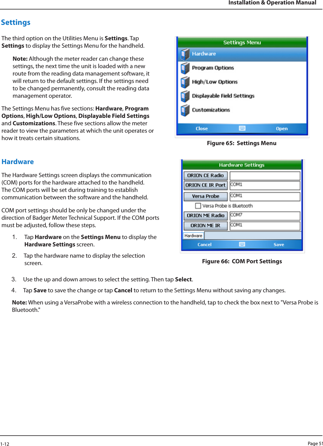 Page 511-12Installation &amp; Operation ManualSettingsThe third option on the Utilities Menu is Settings. Tap Settings to display the Settings Menu for the handheld.Note: Although the meter reader can change these settings, the next time the unit is loaded with a new route from the reading data management software, it will return to the default settings. If the settings need to be changed permanently, consult the reading data management operator.The Settings Menu has five sections: Hardware, Program Options, High/Low Options, Displayable Field Settings and Customizations. These five sections allow the meter reader to view the parameters at which the unit operates or how it treats certain situations.  Figure 65:  Settings MenuHardwareThe Hardware Settings screen displays the communication (COM) ports for the hardware attached to the handheld. The COM ports will be set during training to establish communication between the software and the handheld.COM port settings should be only be changed under the direction of Badger Meter Technical Support. If the COM ports must be adjusted, follow these steps. 1.  Tap Hardware on the Settings Menu to display the Hardware Settings screen. 2.  Tap the hardware name to display the selection screen.  Figure 66:  COM Port Settings3.  Use the up and down arrows to select the setting. Then tap Select.4.  Tap Save to save the change or tap Cancel to return to the Settings Menu without saving any changes. Note: When using a VersaProbe with a wireless connection to the handheld, tap to check the box next to &quot;Versa Probe is Bluetooth.&quot;