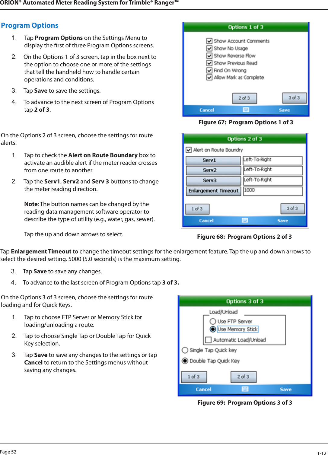 Page 52            1-12ORION® Automated Meter Reading System for Trimble® Ranger™Program Options1.  Tap Program Options on the Settings Menu to display the rst of three Program Options screens. 2.  On the Options 1 of 3 screen, tap in the box next to the option to choose one or more of the settings that tell the handheld how to handle certain operations and conditions. 3.  Tap Save to save the settings. 4.  To advance to the next screen of Program Options tap 2 of 3.Figure 67:  Program Options 1 of 3On the Options 2 of 3 screen, choose the settings for route alerts.1.  Tap to check the Alert on Route Boundary box to activate an audible alert if the meter reader crosses from one route to another.2.  Tap the Serv1, Serv2 and Serv 3 buttons to change the meter reading direction.   Note: The button names can be changed by the reading data management software operator to describe the type of utility (e.g., water, gas, sewer).   Tap the up and down arrows to select.  Figure 68:  Program Options 2 of 3Tap Enlargement Timeout to change the timeout settings for the enlargement feature. Tap the up and down arrows to select the desired setting. 5000 (5.0 seconds) is the maximum setting. 3.  Tap Save to save any changes.4.  To advance to the last screen of Program Options tap 3 of 3.On the Options 3 of 3 screen, choose the settings for route loading and for Quick Keys.1.  Tap to choose FTP Server or Memory Stick for loading/unloading a route.2.  Tap to choose Single Tap or Double Tap for Quick Key selection.  3.  Tap Save to save any changes to the settings or tap Cancel to return to the Settings menus without saving any changes.Figure 69:  Program Options 3 of 3