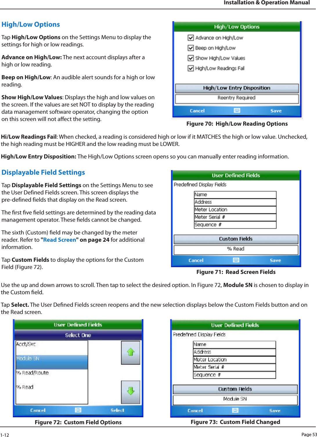 Page 531-12Installation &amp; Operation ManualHigh/Low OptionsTap High/Low Options on the Settings Menu to display the settings for high or low readings. Advance on High/Low: The next account displays after a high or low reading.Beep on High/Low: An audible alert sounds for a high or low reading.Show High/Low Values: Displays the high and low values on the screen. If the values are set NOT to display by the reading data management software operator, changing the option on this screen will not aect the setting. Figure 70:  High/Low Reading OptionsHi/Low Readings Fail: When checked, a reading is considered high or low if it MATCHES the high or low value. Unchecked, the high reading must be HIGHER and the low reading must be LOWER.High/Low Entry Disposition: The High/Low Options screen opens so you can manually enter reading information.Displayable Field Settings Tap Displayable Field Settings on the Settings Menu to see the User Defined Fields screen. This screen displays the  pre-defined fields that display on the Read screen. The rst ve eld settings are determined by the reading data management operator. These elds cannot be changed.The sixth (Custom) eld may be changed by the meter reader. Refer to &quot;Read Screen&quot; on page 24 for additional information.Tap Custom Fields to display the options for the Custom Field (Figure 72).  Figure 71:  Read Screen FieldsUse the up and down arrows to scroll. Then tap to select the desired option. In Figure 72, Module SN is chosen to display in the Custom eld.Tap Select. The User Dened Fields screen reopens and the new selection displays below the Custom Fields button and on the Read screen.Figure 72:  Custom Field Options Figure 73:  Custom Field Changed