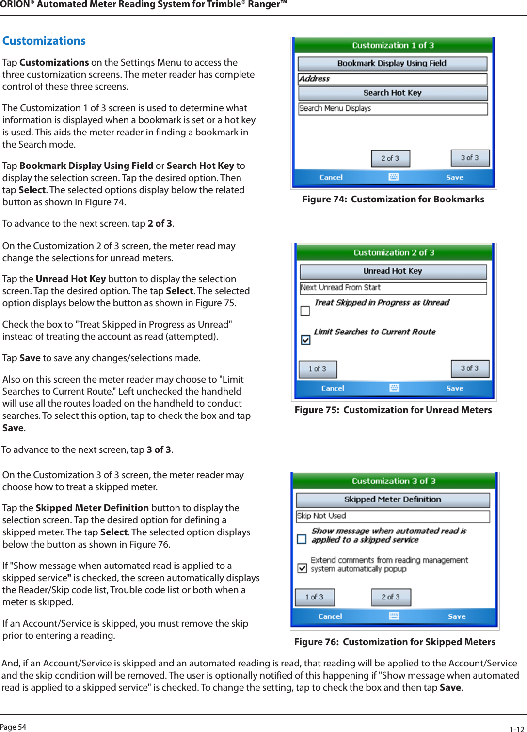 Page 54            1-12ORION® Automated Meter Reading System for Trimble® Ranger™Customizations Tap Customizations on the Settings Menu to access the three customization screens. The meter reader has complete control of these three screens.The Customization 1 of 3 screen is used to determine what information is displayed when a bookmark is set or a hot key is used. This aids the meter reader in finding a bookmark in the Search mode. Tap Bookmark Display Using Field or Search Hot Key to display the selection screen. Tap the desired option. Then tap Select. The selected options display below the related button as shown in Figure 74.To advance to the next screen, tap 2 of 3.Figure 74:  Customization for BookmarksOn the Customization 2 of 3 screen, the meter read may change the selections for unread meters.Tap the Unread Hot Key button to display the selection screen. Tap the desired option. The tap Select. The selected option displays below the button as shown in Figure 75.Check the box to &quot;Treat Skipped in Progress as Unread&quot; instead of treating the account as read (attempted). Tap Save to save any changes/selections made. Also on this screen the meter reader may choose to &quot;Limit Searches to Current Route.&quot; Left unchecked the handheld will use all the routes loaded on the handheld to conduct searches. To select this option, tap to check the box and tap Save. Figure 75:  Customization for Unread MetersTo advance to the next screen, tap 3 of 3. On the Customization 3 of 3 screen, the meter reader may choose how to treat a skipped meter. Tap the Skipped Meter Definition button to display the selection screen. Tap the desired option for defining a skipped meter. The tap Select. The selected option displays below the button as shown in Figure 76. If &quot;Show message when automated read is applied to a skipped service&quot; is checked, the screen automatically displays the Reader/Skip code list, Trouble code list or both when a meter is skipped.If an Account/Service is skipped, you must remove the skip prior to entering a reading.  Figure 76:  Customization for Skipped MetersAnd, if an Account/Service is skipped and an automated reading is read, that reading will be applied to the Account/Service and the skip condition will be removed. The user is optionally notified of this happening if &quot;Show message when automated read is applied to a skipped service&quot; is checked. To change the setting, tap to check the box and then tap Save.