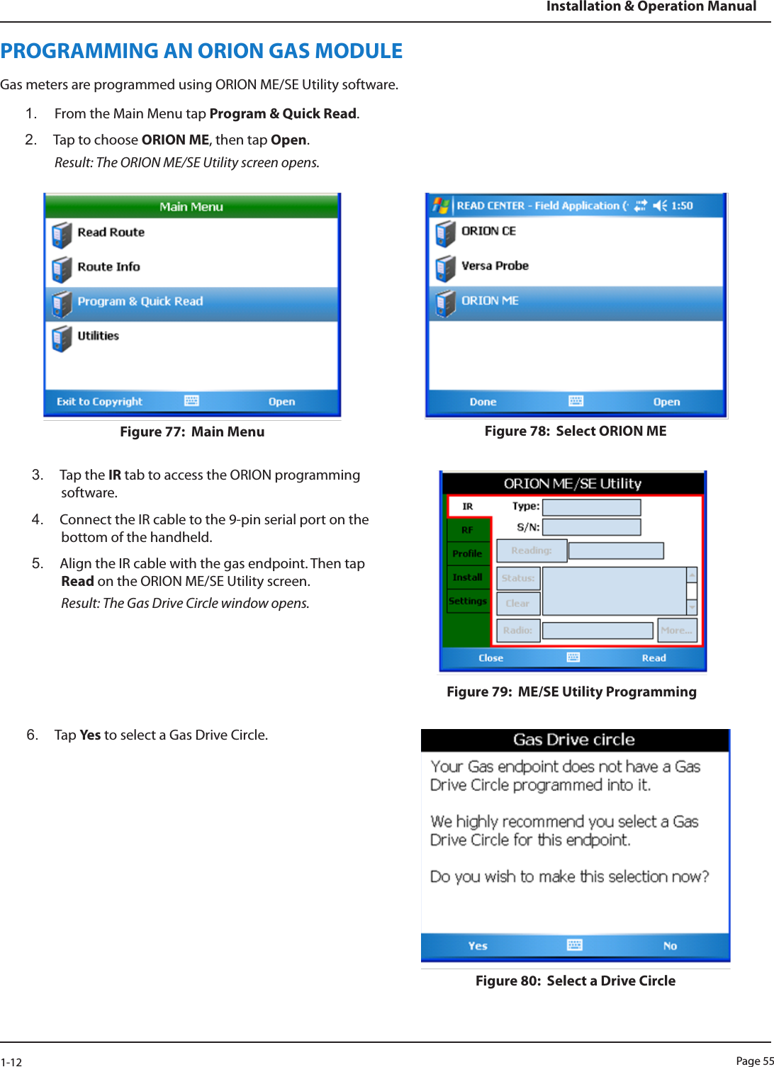 Page 551-12Installation &amp; Operation ManualPROGRAMMING AN ORION GAS MODULEGas meters are programmed using ORION ME/SE Utility software.1.  From the Main Menu tap Program &amp; Quick Read.2.  Tap to choose ORION ME, then tap Open.  Result: The ORION ME/SE Utility screen opens.Figure 77:  Main Menu Figure 78:  Select ORION ME3.  Tap the IR tab to access the ORION programming software. 4.  Connect the IR cable to the 9-pin serial port on the bottom of the handheld. 5.  Align the IR cable with the gas endpoint. Then tap Read on the ORION ME/SE Utility screen. Result: The Gas Drive Circle window opens.Figure 79:  ME/SE Utility Programming6.  Tap Ye s  to select a Gas Drive Circle.Figure 80:  Select a Drive Circle