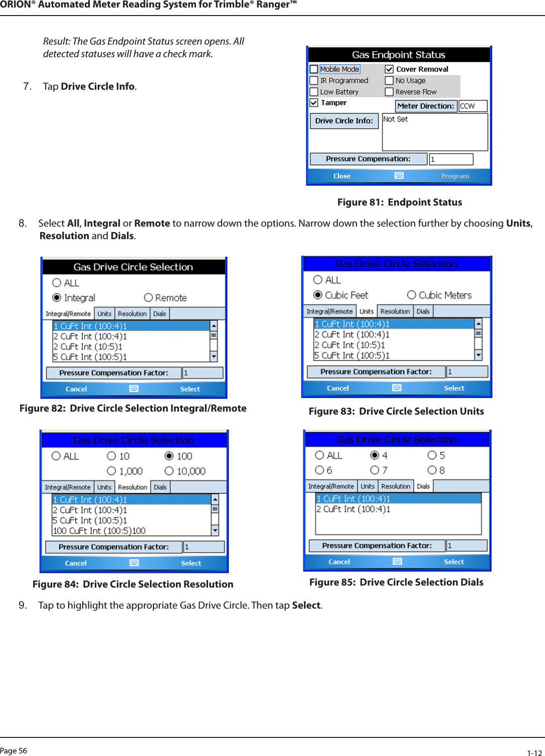 Page 56            1-12ORION® Automated Meter Reading System for Trimble® Ranger™Result: The Gas Endpoint Status screen opens. All detected statuses will have a check mark. 7.  Tap Drive Circle Info. Figure 81:  Endpoint Status8.  Select All, Integral or Remote to narrow down the options. Narrow down the selection further by choosing Units, Resolution and Dials.Figure 82:  Drive Circle Selection Integral/Remote Figure 83:  Drive Circle Selection UnitsFigure 84:  Drive Circle Selection Resolution Figure 85:  Drive Circle Selection Dials9.  Tap to highlight the appropriate Gas Drive Circle. Then tap Select. 