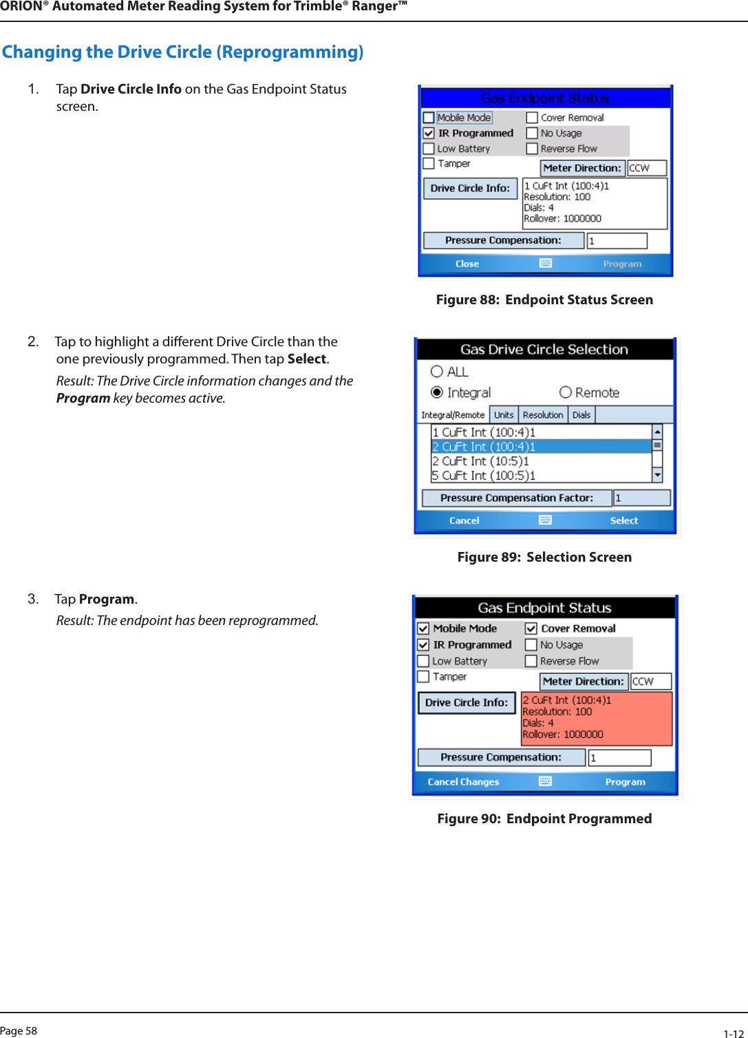 Page 58            1-12ORION® Automated Meter Reading System for Trimble® Ranger™Changing the Drive Circle (Reprogramming)1.  Tap Drive Circle Info on the Gas Endpoint Status screen.Figure 88:  Endpoint Status Screen2.  Tap to highlight a dierent Drive Circle than the one previously programmed. Then tap Select. Result: The Drive Circle information changes and the Program key becomes active.Figure 89:  Selection Screen3.  Tap Program.  Result: The endpoint has been reprogrammed. Figure 90:  Endpoint Programmed