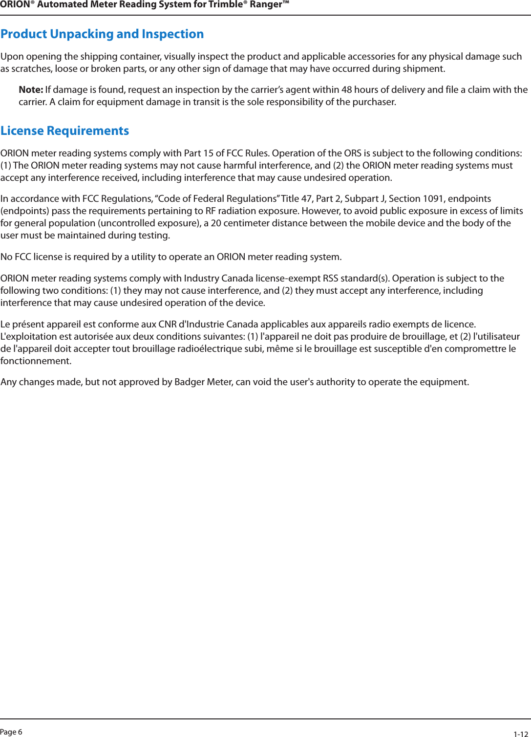 Page 6            1-12ORION® Automated Meter Reading System for Trimble® Ranger™Product Unpacking and InspectionUpon opening the shipping container, visually inspect the product and applicable accessories for any physical damage such as scratches, loose or broken parts, or any other sign of damage that may have occurred during shipment.Note: If damage is found, request an inspection by the carrier’s agent within 48 hours of delivery and file a claim with the carrier. A claim for equipment damage in transit is the sole responsibility of the purchaser.License RequirementsORION meter reading systems comply with Part 15 of FCC Rules. Operation of the ORS is subject to the following conditions: (1) The ORION meter reading systems may not cause harmful interference, and (2) the ORION meter reading systems must accept any interference received, including interference that may cause undesired operation.In accordance with FCC Regulations, “Code of Federal Regulations” Title 47, Part 2, Subpart J, Section 1091, endpoints (endpoints) pass the requirements pertaining to RF radiation exposure. However, to avoid public exposure in excess of limits for general population (uncontrolled exposure), a 20 centimeter distance between the mobile device and the body of the user must be maintained during testing.No FCC license is required by a utility to operate an ORION meter reading system. ORION meter reading systems comply with Industry Canada license-exempt RSS standard(s). Operation is subject to the  following two conditions: (1) they may not cause interference, and (2) they must accept any interference, including interference that may cause undesired operation of the device. Le présent appareil est conforme aux CNR d&apos;Industrie Canada applicables aux appareils radio exempts de licence. L&apos;exploitation est autorisée aux deux conditions suivantes: (1) l&apos;appareil ne doit pas produire de brouillage, et (2) l&apos;utilisateur de l&apos;appareil doit accepter tout brouillage radioélectrique subi, même si le brouillage est susceptible d&apos;en compromettre le fonctionnement.Any changes made, but not approved by Badger Meter, can void the user&apos;s authority to operate the equipment.