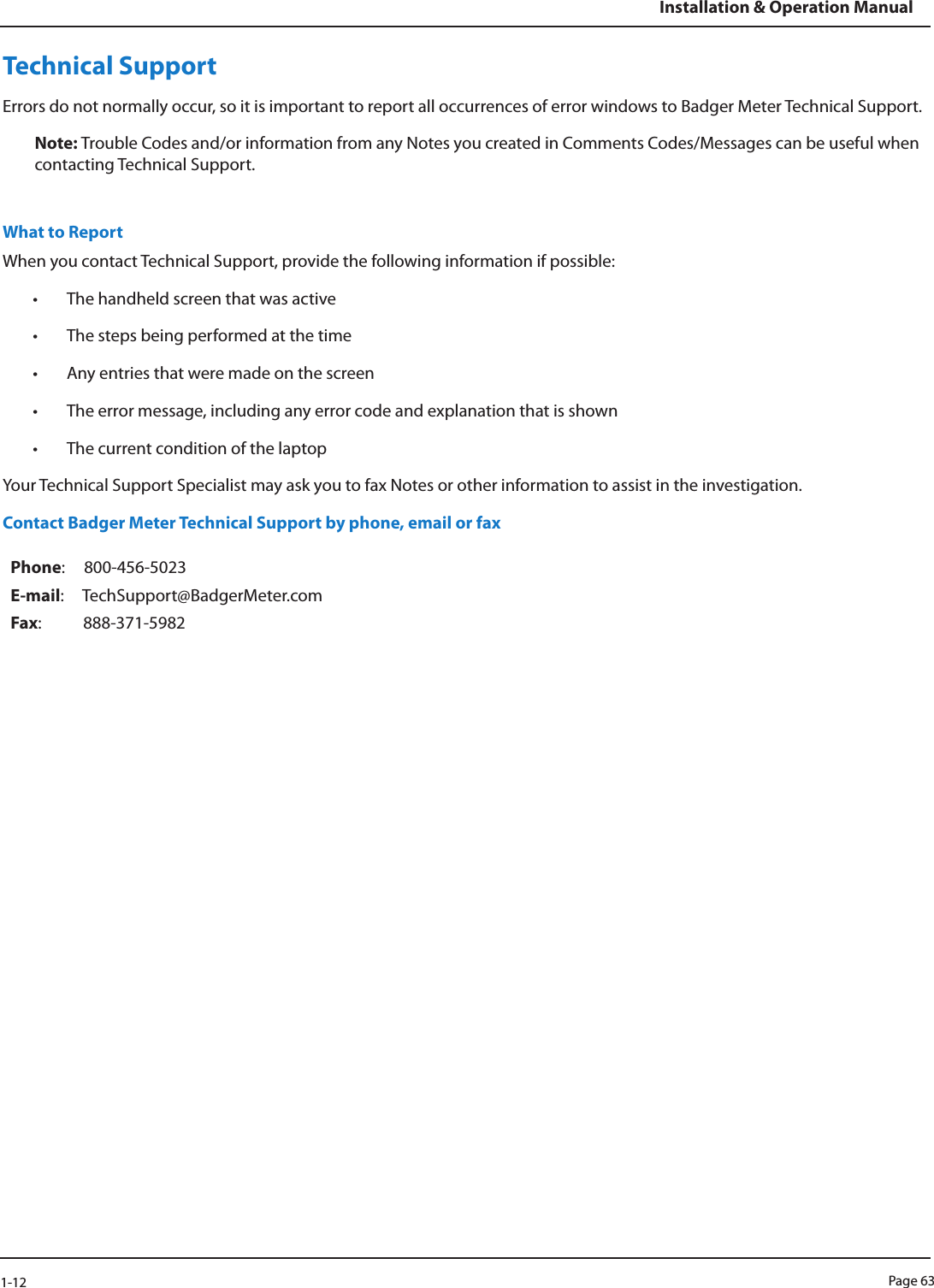 Page 631-12Installation &amp; Operation ManualTechnical SupportErrors do not normally occur, so it is important to report all occurrences of error windows to Badger Meter Technical Support. Note: Trouble Codes and/or information from any Notes you created in Comments Codes/Messages can be useful when contacting Technical Support.What to ReportWhen you contact Technical Support, provide the following information if possible:• The handheld screen that was active• The steps being performed at the time• Any entries that were made on the screen• The error message, including any error code and explanation that is shown• The current condition of the laptopYour Technical Support Specialist may ask you to fax Notes or other information to assist in the investigation.Contact Badger Meter Technical Support by phone, email or faxPhone:     800-456-5023E-mail:     TechSupport@BadgerMeter.comFax:           888-371-5982