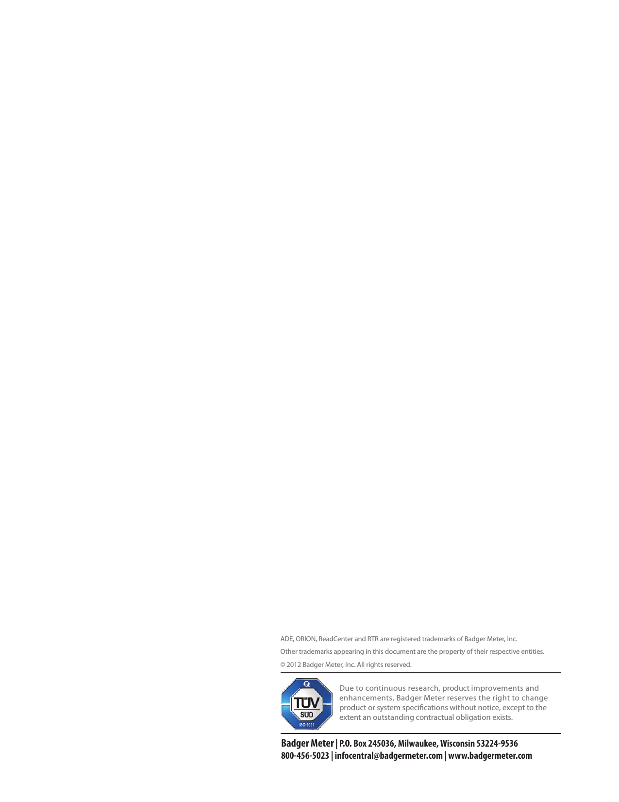 ADE, ORION, ReadCenter and RTR are registered trademarks of Badger Meter, Inc.Other trademarks appearing in this document are the property of their respective entities.© 2012 Badger Meter, Inc. All rights reserved. Due to continuous research, product improvements and enhancements, Badger Meter reserves the right to change product or system specications without notice, except to the extent an outstanding contractual obligation exists.Badger Meter | P.O. Box 245036, Milwaukee, Wisconsin 53224-9536 800-456-5023 | infocentral@badgermeter.com | www.badgermeter.com
