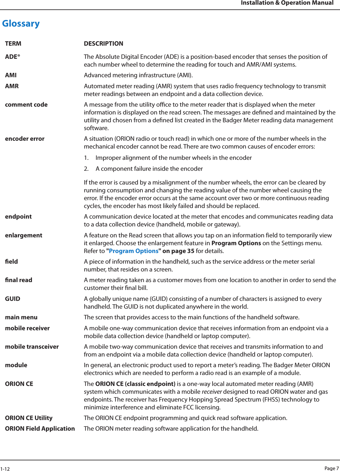 Page 71-12Installation &amp; Operation ManualGlossaryTERM DESCRIPTIONADE® The Absolute Digital Encoder (ADE) is a position-based encoder that senses the position of each number wheel to determine the reading for touch and AMR/AMI systems.AMI Advanced metering infrastructure (AMI).AMR Automated meter reading (AMR) system that uses radio frequency technology to transmit meter readings between an endpoint and a data collection device.comment code A message from the utility oce to the meter reader that is displayed when the meter information is displayed on the read screen. The messages are dened and maintained by the utility and chosen from a dened list created in the Badger Meter reading data management software.encoder error A situation (ORION radio or touch read) in which one or more of the number wheels in the mechanical encoder cannot be read. There are two common causes of encoder errors: 1.  Improper alignment of the number wheels in the encoder 2.  A component failure inside the encoderIf the error is caused by a misalignment of the number wheels, the error can be cleared by running consumption and changing the reading value of the number wheel causing the error. If the encoder error occurs at the same account over two or more continuous reading cycles, the encoder has most likely failed and should be replaced. endpoint A communication device located at the meter that encodes and communicates reading data to a data collection device (handheld, mobile or gateway). enlargement A feature on the Read screen that allows you tap on an information field to temporarily view it enlarged. Choose the enlargement feature in Program Options on the Settings menu. Refer to &quot;Program Options&quot; on page 35 for details.eld A piece of information in the handheld, such as the service address or the meter serial number, that resides on a screen. nal read A meter reading taken as a customer moves from one location to another in order to send the customer their nal bill.GUID A globally unique name (GUID) consisting of a number of characters is assigned to every handheld. The GUID is not duplicated anywhere in the world.main menu The screen that provides access to the main functions of the handheld software.mobile receiver A mobile one-way communication device that receives information from an endpoint via a mobile data collection device (handheld or laptop computer).mobile transceiver A mobile two-way communication device that receives and transmits information to and from an endpoint via a mobile data collection device (handheld or laptop computer).module In general, an electronic product used to report a meter’s reading. The Badger Meter ORION electronics which are needed to perform a radio read is an example of a module.ORION CE The ORION CE (classic endpoint) is a one-way local automated meter reading (AMR) system which communicates with a mobile receiver designed to read ORION water and gas endpoints. The receiver has Frequency Hopping Spread Spectrum (FHSS) technology to minimize interference and eliminate FCC licensing.ORION CE Utility The ORION CE endpoint programming and quick read software application.ORION Field Application The ORION meter reading software application for the handheld.