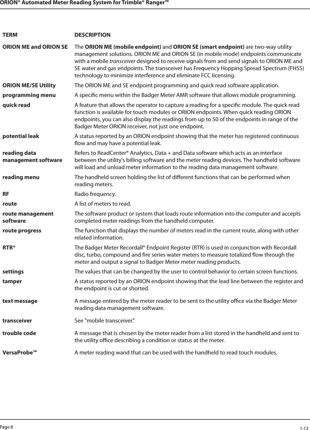 Page 8            1-12ORION® Automated Meter Reading System for Trimble® Ranger™TERM DESCRIPTIONORION ME and ORION SE The ORION ME (mobile endpoint) and ORION SE (smart endpoint) are two-way utility management solutions. ORION ME and ORION SE (in mobile mode) endpoints communicate with a mobile transceiver designed to receive signals from and send signals to ORION ME and SE water and gas endpoints. The transceiver has Frequency Hopping Spread Spectrum (FHSS) technology to minimize interference and eliminate FCC licensing.ORION ME/SE Utility The ORION ME and SE endpoint programming and quick read software application.programming menu A specic menu within the Badger Meter AMR software that allows module programming.quick read A feature that allows the operator to capture a reading for a specic module. The quick read function is available for touch modules or ORION endpoints. When quick reading ORION endpoints, you can also display the readings from up to 50 of the endpoints in range of the Badger Meter ORION receiver, not just one endpoint.potential leak A status reported by an ORION endpoint showing that the meter has registered continuous ow and may have a potential leak.reading data management softwareRefers to ReadCenter® Analytics, Data + and Data software which acts as an interface between the utility&apos;s billing software and the meter reading devices. The handheld software will load and unload meter information to the reading data management software.reading menu The handheld screen holding the list of dierent functions that can be performed when reading meters.RF Radio frequency.route A list of meters to read.route management softwareThe software product or system that loads route information into the computer and accepts completed meter readings from the handheld computer.route progress The function that displays the number of meters read in the current route, along with other related information.RTR® The Badger Meter Recordall® Endpoint Register (RTR) is used in conjunction with Recordall disc, turbo, compound and fire series water meters to measure totalized flow through the meter and output a signal to Badger Meter meter reading products.settings The values that can be changed by the user to control behavior to certain screen functions.tamper A status reported by an ORION endpoint showing that the lead line between the register and the endpoint is cut or shorted. text message A message entered by the meter reader to be sent to the utility oce via the Badger Meter reading data management software.transceiver See &quot;mobile transceiver.&quot;trouble code A message that is chosen by the meter reader from a list stored in the handheld and sent to the utility oce describing a condition or status at the meter.VersaProbe™ A meter reading wand that can be used with the handheld to read touch modules.