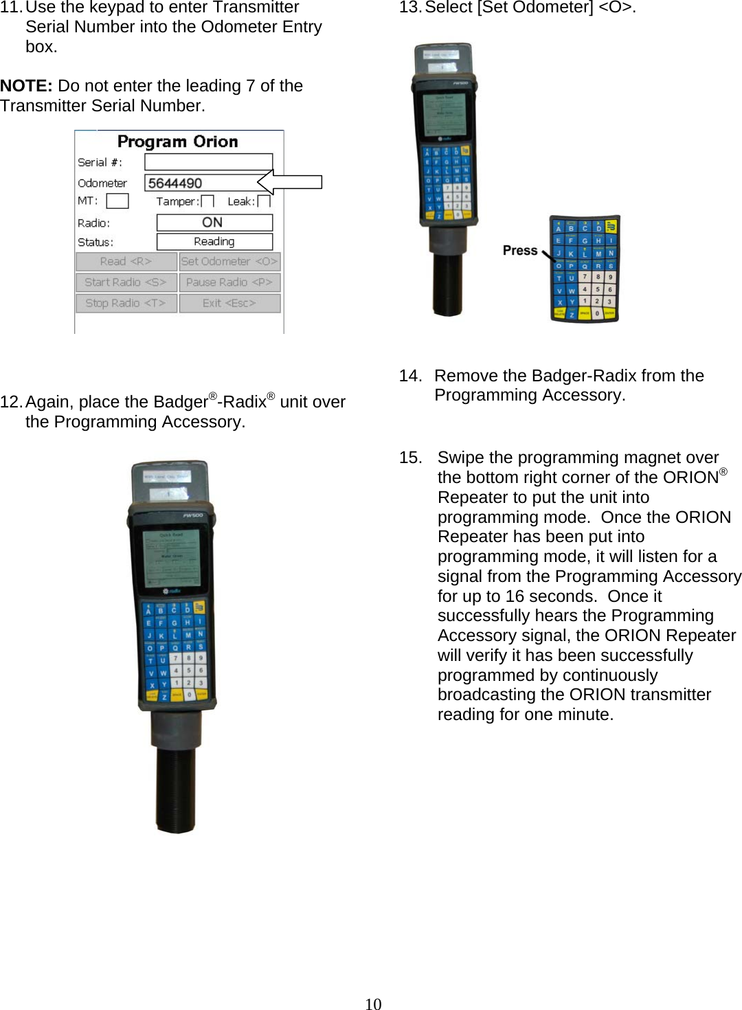  10 11. Use the keypad to enter Transmitter Serial Number into the Odometer Entry box.  NOTE: Do not enter the leading 7 of the Transmitter Serial Number.               12. Again, place the Badger®-Radix® unit over the Programming Accessory.          13. Select [Set Odometer] &lt;O&gt;.       14.   Remove the Badger-Radix from the     Programming Accessory.   15.  Swipe the programming magnet over the bottom right corner of the ORION® Repeater to put the unit into programming mode.  Once the ORION Repeater has been put into programming mode, it will listen for a signal from the Programming Accessory for up to 16 seconds.  Once it successfully hears the Programming Accessory signal, the ORION Repeater will verify it has been successfully programmed by continuously broadcasting the ORION transmitter reading for one minute.              