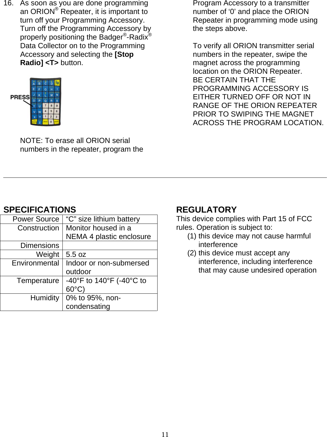  11 16.  As soon as you are done programming an ORION® Repeater, it is important to turn off your Programming Accessory.  Turn off the Programming Accessory by properly positioning the Badger®-Radix® Data Collector on to the Programming Accessory and selecting the [Stop Radio] &lt;T&gt; button.     NOTE: To erase all ORION serial numbers in the repeater, program the Program Accessory to a transmitter number of ‘0’ and place the ORION Repeater in programming mode using the steps above.  To verify all ORION transmitter serial numbers in the repeater, swipe the magnet across the programming location on the ORION Repeater.  BE CERTAIN THAT THE PROGRAMMING ACCESSORY IS EITHER TURNED OFF OR NOT IN RANGE OF THE ORION REPEATER PRIOR TO SWIPING THE MAGNET ACROSS THE PROGRAM LOCATION.              SPECIFICATIONS Power Source  “C” size lithium battery Construction  Monitor housed in a NEMA 4 plastic enclosure Dimensions   Weight 5.5 oz Environmental  Indoor or non-submersed outdoor Temperature   -40°F to 140°F (-40°C to 60°C) Humidity  0% to 95%, non-condensating              REGULATORY This device complies with Part 15 of FCC rules. Operation is subject to: (1) this device may not cause harmful interference  (2) this device must accept any interference, including interference that may cause undesired operation       