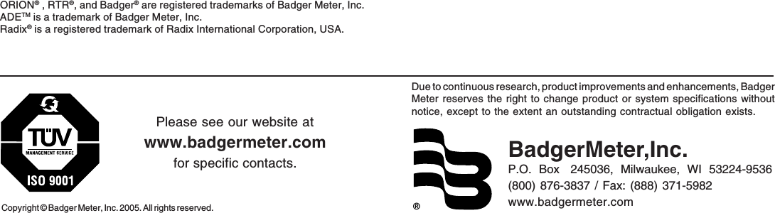 Due to continuous research, product improvements and enhancements, BadgerMeter reserves the right to change product or system specifications withoutnotice, except to the extent an outstanding contractual obligation exists.Copyright © Badger Meter, Inc. 2005. All rights reserved.Please see our website atwww.badgermeter.comfor specific contacts. BadgerMeter,Inc.P.O.  Box   245036,  Milwaukee,  WI  53224-9536(800) 876-3837 / Fax: (888) 371-5982www.badgermeter.com®ORION® , RTR®, and Badger® are registered trademarks of Badger Meter, Inc.ADETM is a trademark of Badger Meter, Inc.Radix® is a registered trademark of Radix International Corporation, USA.