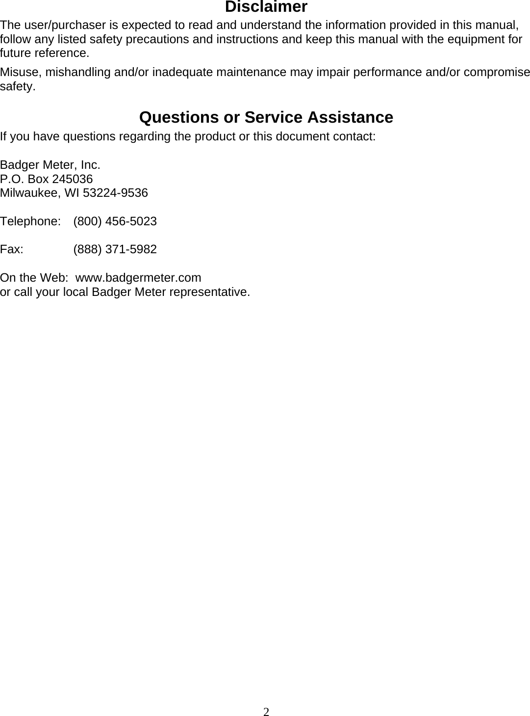  2 Disclaimer The user/purchaser is expected to read and understand the information provided in this manual, follow any listed safety precautions and instructions and keep this manual with the equipment for future reference. Misuse, mishandling and/or inadequate maintenance may impair performance and/or compromise safety.  Questions or Service Assistance If you have questions regarding the product or this document contact:  Badger Meter, Inc. P.O. Box 245036 Milwaukee, WI 53224-9536  Telephone: (800) 456-5023  Fax:   (888) 371-5982  On the Web:  www.badgermeter.com or call your local Badger Meter representative.                      