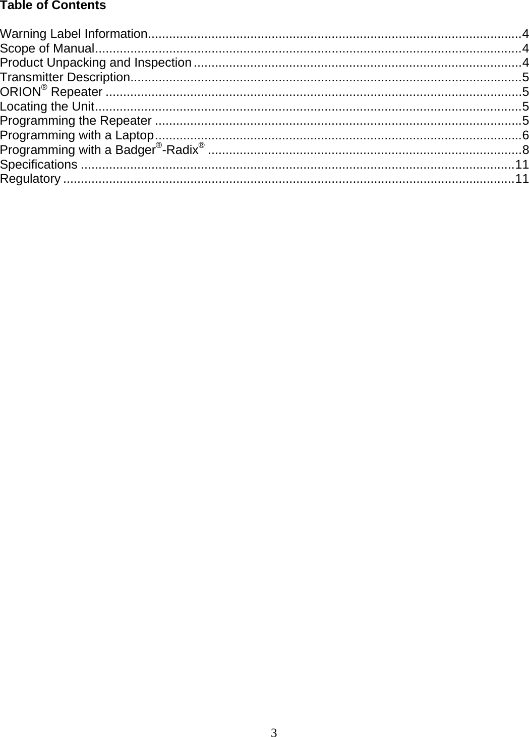  3 Table of Contents  Warning Label Information..........................................................................................................4 Scope of Manual.........................................................................................................................4 Product Unpacking and Inspection .............................................................................................4 Transmitter Description...............................................................................................................5 ORION® Repeater ......................................................................................................................5 Locating the Unit.........................................................................................................................5 Programming the Repeater ........................................................................................................5 Programming with a Laptop........................................................................................................6 Programming with a Badger®-Radix®.........................................................................................8 Specifications ...........................................................................................................................11 Regulatory ................................................................................................................................11                         