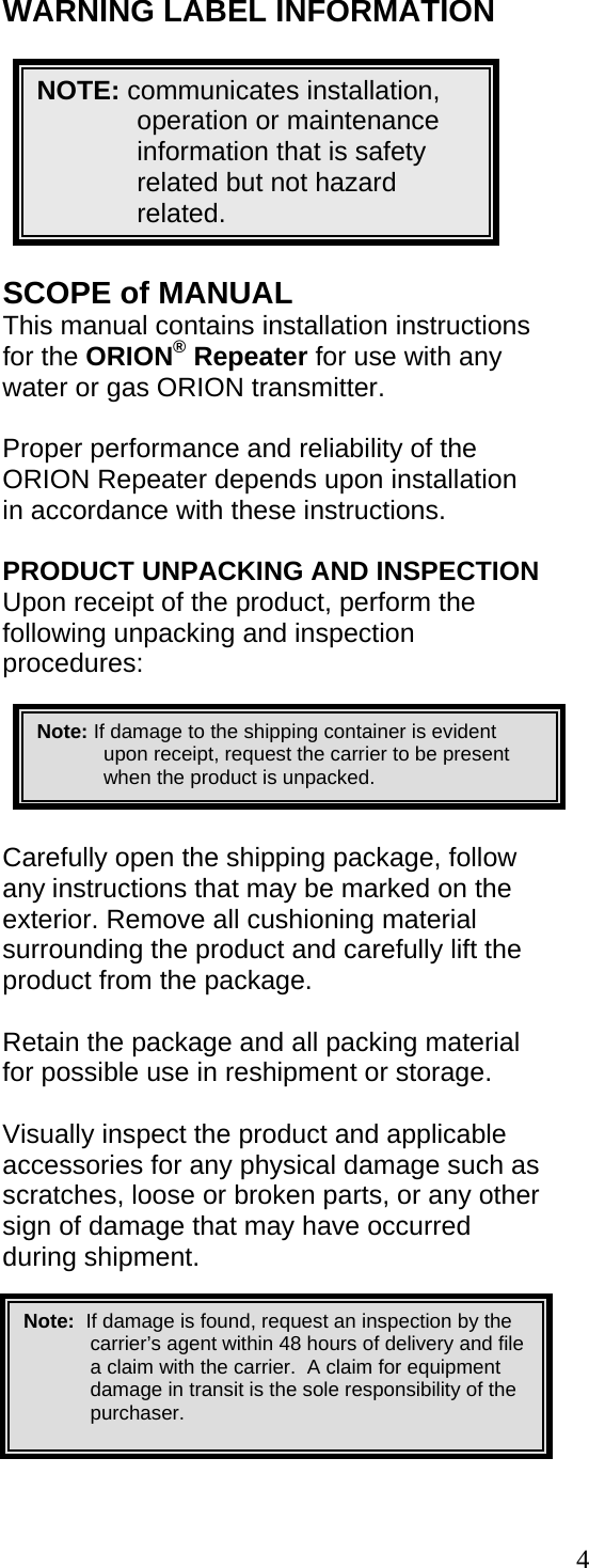  4 WARNING LABEL INFORMATION         SCOPE of MANUAL This manual contains installation instructions for the ORION® Repeater for use with any water or gas ORION transmitter.  Proper performance and reliability of the ORION Repeater depends upon installation in accordance with these instructions.  PRODUCT UNPACKING AND INSPECTION Upon receipt of the product, perform the following unpacking and inspection procedures:  Carefully open the shipping package, follow any instructions that may be marked on the exterior. Remove all cushioning material surrounding the product and carefully lift the product from the package.  Retain the package and all packing material for possible use in reshipment or storage.  Visually inspect the product and applicable accessories for any physical damage such as scratches, loose or broken parts, or any other sign of damage that may have occurred during shipment.      NOTE: communicates installation, operation or maintenance information that is safety related but not hazard related.                      Note: If damage to the shipping container is evident upon receipt, request the carrier to be present when the product is unpacked.                    Note:  If damage is found, request an inspection by the carrier’s agent within 48 hours of delivery and file a claim with the carrier.  A claim for equipment damage in transit is the sole responsibility of the purchaser.        