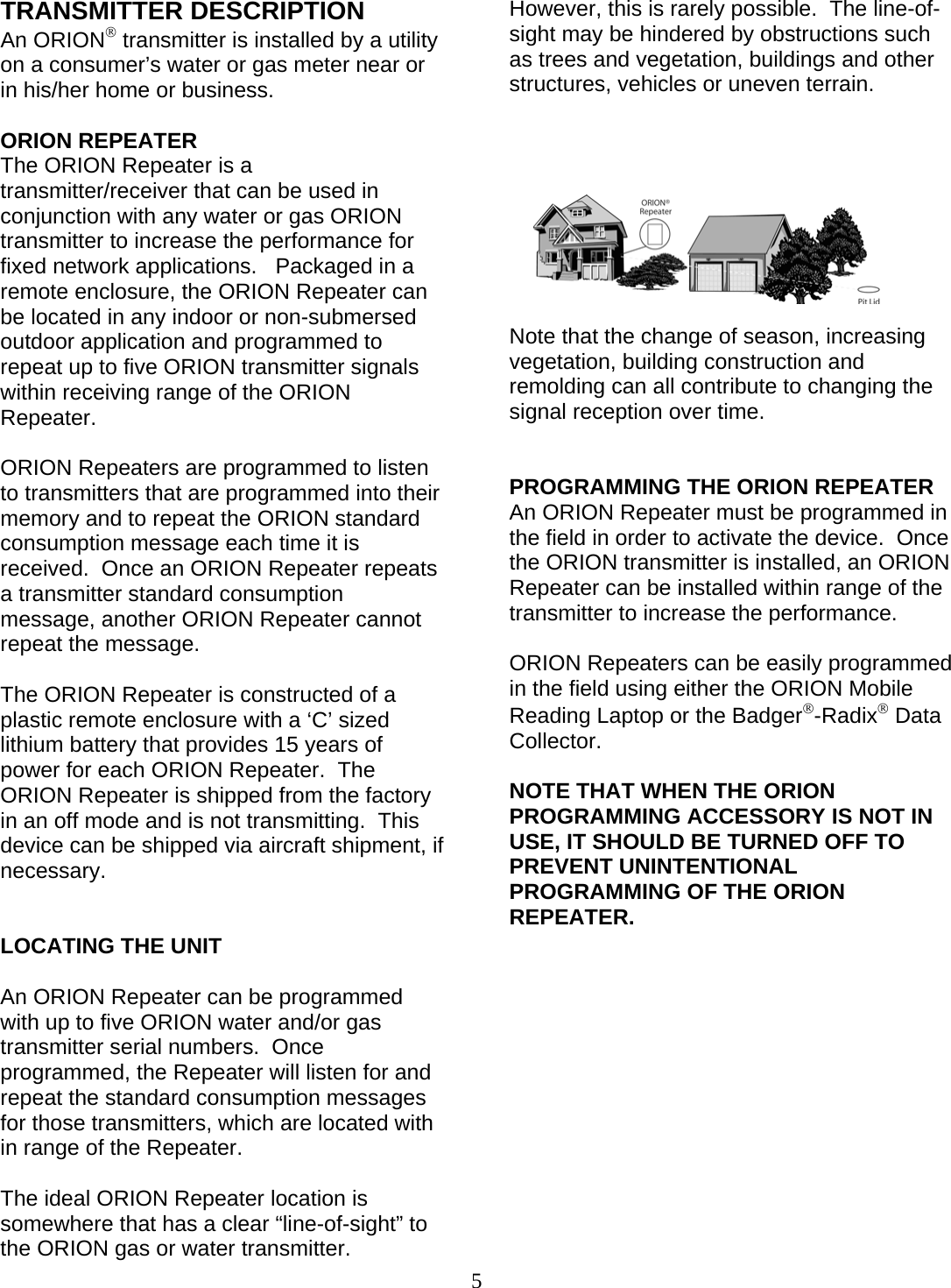  5 TRANSMITTER DESCRIPTION An ORION® transmitter is installed by a utility on a consumer’s water or gas meter near or in his/her home or business.  ORION REPEATER The ORION Repeater is a transmitter/receiver that can be used in conjunction with any water or gas ORION transmitter to increase the performance for fixed network applications.   Packaged in a remote enclosure, the ORION Repeater can be located in any indoor or non-submersed outdoor application and programmed to repeat up to five ORION transmitter signals within receiving range of the ORION Repeater.  ORION Repeaters are programmed to listen to transmitters that are programmed into their memory and to repeat the ORION standard consumption message each time it is received.  Once an ORION Repeater repeats a transmitter standard consumption message, another ORION Repeater cannot repeat the message.  The ORION Repeater is constructed of a plastic remote enclosure with a ‘C’ sized lithium battery that provides 15 years of power for each ORION Repeater.  The ORION Repeater is shipped from the factory in an off mode and is not transmitting.  This device can be shipped via aircraft shipment, if necessary.   LOCATING THE UNIT  An ORION Repeater can be programmed with up to five ORION water and/or gas transmitter serial numbers.  Once programmed, the Repeater will listen for and repeat the standard consumption messages for those transmitters, which are located with in range of the Repeater.  The ideal ORION Repeater location is somewhere that has a clear “line-of-sight” to the ORION gas or water transmitter.  However, this is rarely possible.  The line-of-sight may be hindered by obstructions such as trees and vegetation, buildings and other structures, vehicles or uneven terrain.          Note that the change of season, increasing vegetation, building construction and remolding can all contribute to changing the signal reception over time.   PROGRAMMING THE ORION REPEATER An ORION Repeater must be programmed in the field in order to activate the device.  Once the ORION transmitter is installed, an ORION Repeater can be installed within range of the transmitter to increase the performance.  ORION Repeaters can be easily programmed in the field using either the ORION Mobile Reading Laptop or the Badger®-Radix® Data Collector.  NOTE THAT WHEN THE ORION PROGRAMMING ACCESSORY IS NOT IN USE, IT SHOULD BE TURNED OFF TO PREVENT UNINTENTIONAL PROGRAMMING OF THE ORION REPEATER.               