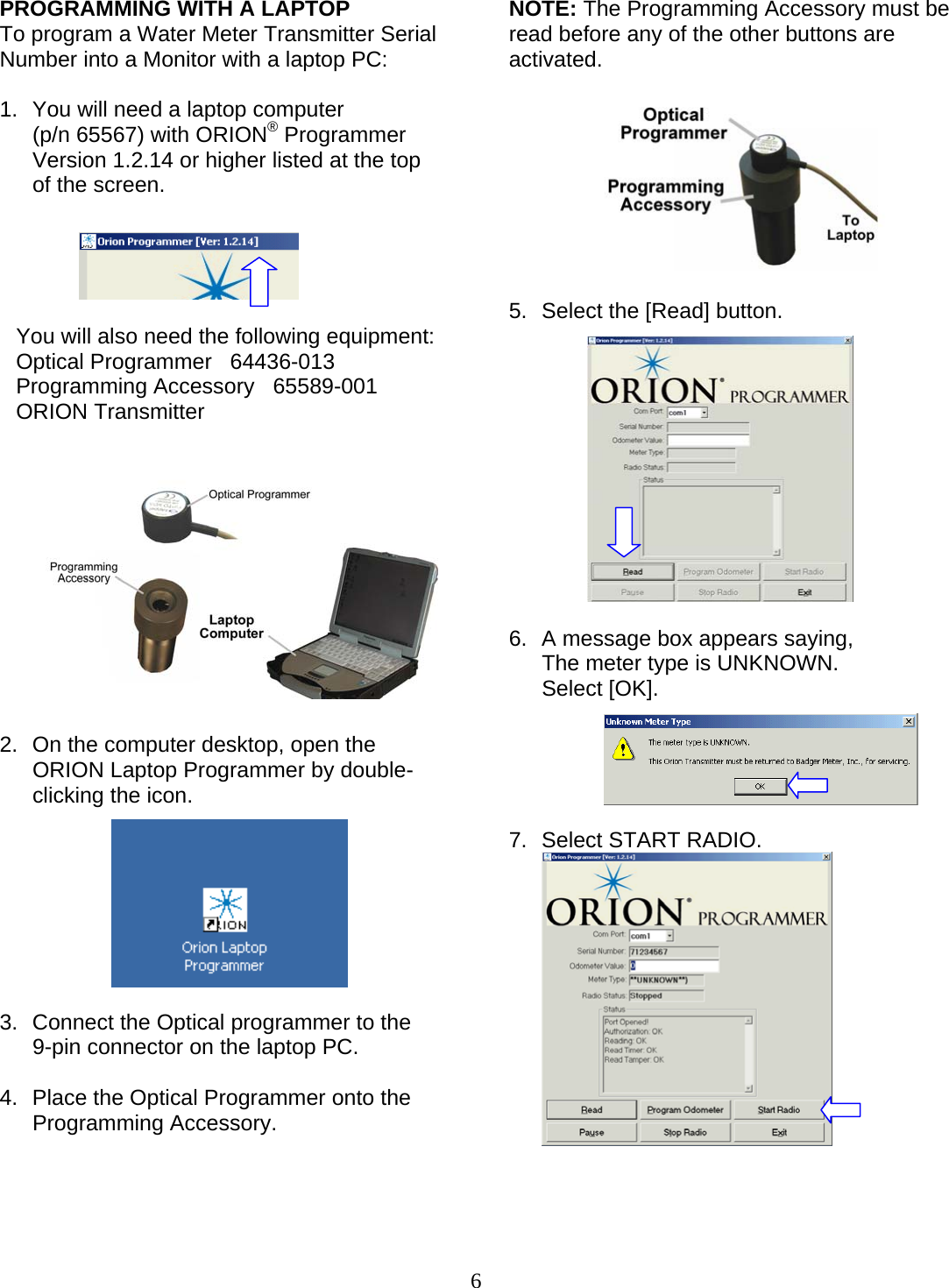  6 PROGRAMMING WITH A LAPTOP To program a Water Meter Transmitter Serial Number into a Monitor with a laptop PC:  1.  You will need a laptop computer  (p/n 65567) with ORION® Programmer Version 1.2.14 or higher listed at the top of the screen.      You will also need the following equipment:  Optical Programmer   64436-013 Programming Accessory   65589-001 ORION Transmitter  2.  On the computer desktop, open the ORION Laptop Programmer by double-clicking the icon.         3.  Connect the Optical programmer to the  9-pin connector on the laptop PC.  4.  Place the Optical Programmer onto the Programming Accessory.      NOTE: The Programming Accessory must be read before any of the other buttons are activated.          5.  Select the [Read] button.              6.  A message box appears saying,  The meter type is UNKNOWN. Select [OK].      7.  Select START RADIO.      