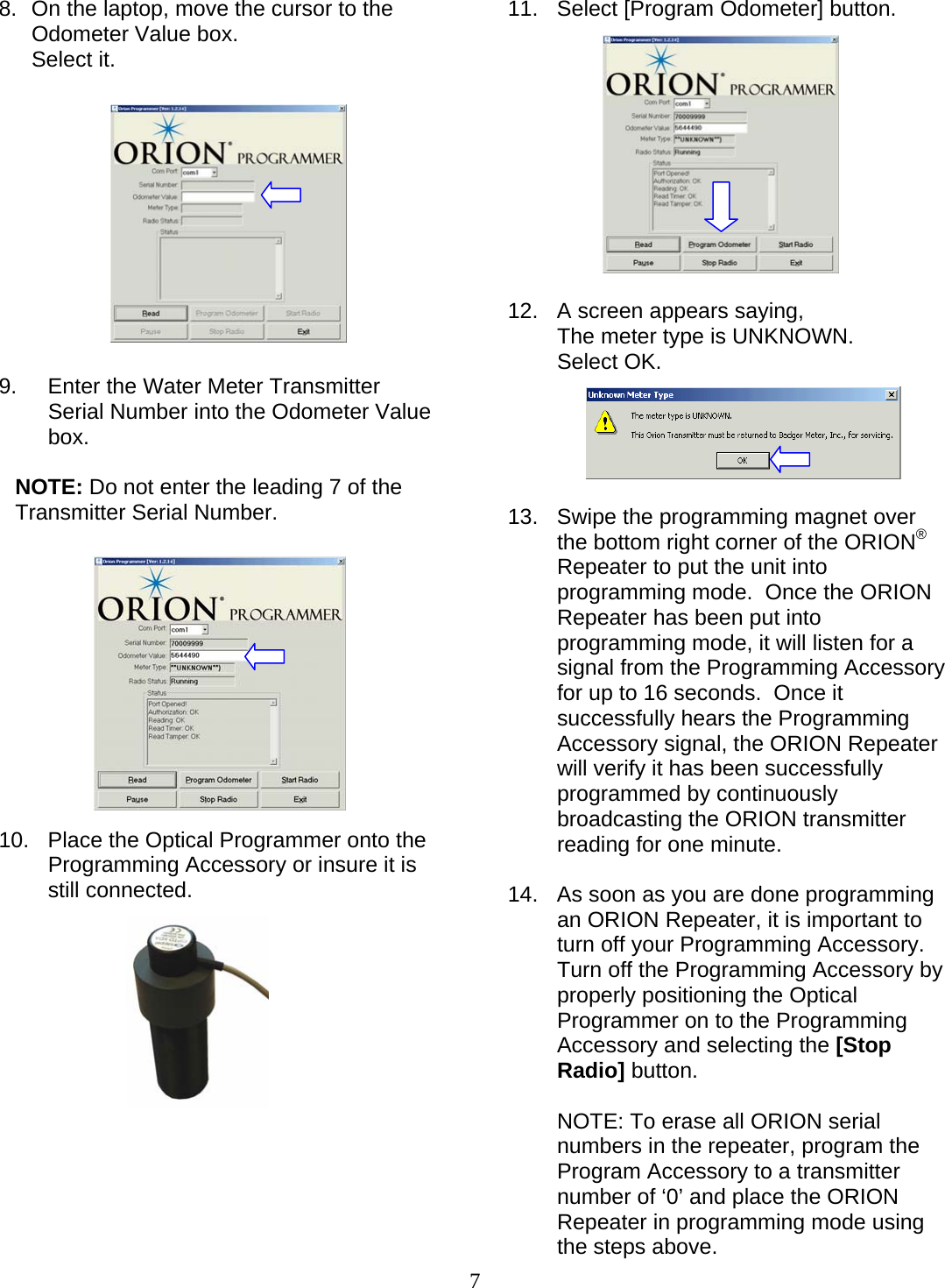  7 8.  On the laptop, move the cursor to the Odometer Value box.  Select it.             9.  Enter the Water Meter Transmitter Serial Number into the Odometer Value box.   NOTE: Do not enter the leading 7 of the Transmitter Serial Number.             10.  Place the Optical Programmer onto the Programming Accessory or insure it is still connected.               11. Select [Program Odometer] button.              12.  A screen appears saying, The meter type is UNKNOWN. Select OK.      13.  Swipe the programming magnet over the bottom right corner of the ORION® Repeater to put the unit into programming mode.  Once the ORION Repeater has been put into programming mode, it will listen for a signal from the Programming Accessory for up to 16 seconds.  Once it successfully hears the Programming Accessory signal, the ORION Repeater will verify it has been successfully programmed by continuously broadcasting the ORION transmitter reading for one minute.   14.  As soon as you are done programming an ORION Repeater, it is important to turn off your Programming Accessory.  Turn off the Programming Accessory by properly positioning the Optical Programmer on to the Programming Accessory and selecting the [Stop Radio] button.   NOTE: To erase all ORION serial numbers in the repeater, program the Program Accessory to a transmitter number of ‘0’ and place the ORION Repeater in programming mode using the steps above. 