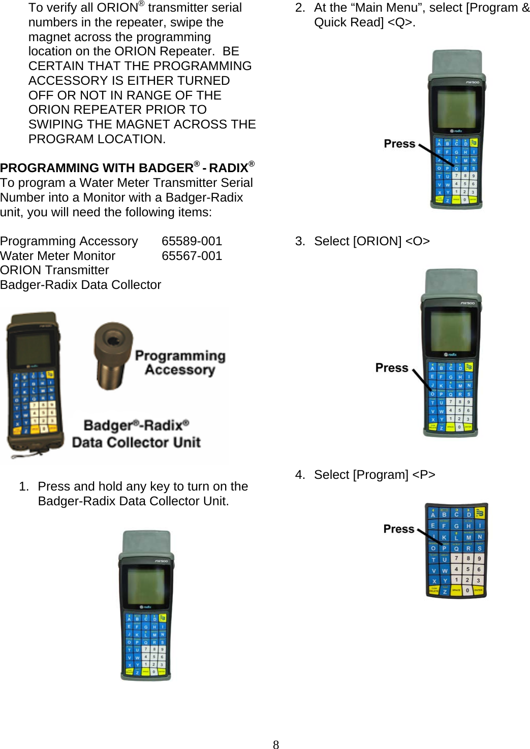  8 To verify all ORION® transmitter serial numbers in the repeater, swipe the magnet across the programming location on the ORION Repeater.  BE CERTAIN THAT THE PROGRAMMING ACCESSORY IS EITHER TURNED OFF OR NOT IN RANGE OF THE ORION REPEATER PRIOR TO SWIPING THE MAGNET ACROSS THE PROGRAM LOCATION.   PROGRAMMING WITH BADGER® - RADIX®To program a Water Meter Transmitter Serial Number into a Monitor with a Badger-Radix unit, you will need the following items:  Programming Accessory  65589-001 Water Meter Monitor   65567-001 ORION Transmitter Badger-Radix Data Collector    1.  Press and hold any key to turn on the Badger-Radix Data Collector Unit.               2.  At the “Main Menu”, select [Program &amp; Quick Read] &lt;Q&gt;.               3.  Select [ORION] &lt;O&gt;                4.  Select [Program] &lt;P&gt;                  