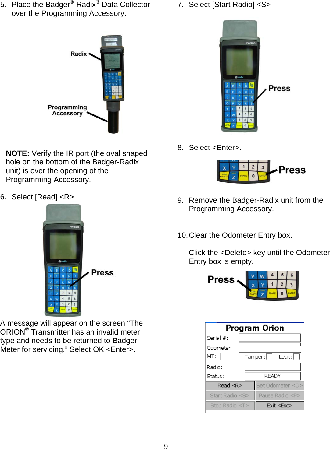  9 5.  Place the Badger®-Radix® Data Collector over the Programming Accessory.                NOTE: Verify the IR port (the oval shaped hole on the bottom of the Badger-Radix unit) is over the opening of the Programming Accessory.  6.  Select [Read] &lt;R&gt;  A message will appear on the screen “The ORION® Transmitter has an invalid meter type and needs to be returned to Badger Meter for servicing.” Select OK &lt;Enter&gt;.             7.  Select [Start Radio] &lt;S&gt;     8. Select &lt;Enter&gt;.      9.  Remove the Badger-Radix unit from the Programming Accessory.   10. Clear the Odometer Entry box.  Click the &lt;Delete&gt; key until the Odometer Entry box is empty.                   