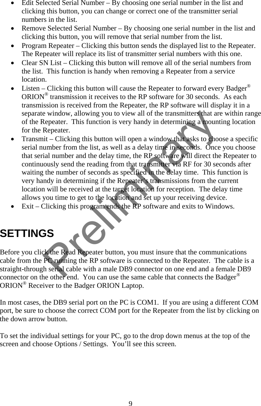 • Edit Selected Serial Number – By choosing one serial number in the list and clicking this button, you can change or correct one of the transmitter serial numbers in the list. • Remove Selected Serial Number – By choosing one serial number in the list and clicking this button, you will remove that serial number from the list. • Program Repeater – Clicking this button sends the displayed list to the Repeater.  The Repeater will replace its list of transmitter serial numbers with this one. • Clear SN List – Clicking this button will remove all of the serial numbers from the list.  This function is handy when removing a Repeater from a service location. • Listen – Clicking this button will cause the Repeater to forward every Badger® ORION® transmission it receives to the RP software for 30 seconds.  As each transmission is received from the Repeater, the RP software will display it in a separate window, allowing you to view all of the transmitters that are within range of the Repeater.  This function is very handy in determining a mounting location for the Repeater. • Transmit – Clicking this button will open a window that asks to choose a specific serial number from the list, as well as a delay time in seconds.  Once you choose that serial number and the delay time, the RP software will direct the Repeater to continuously send the reading from that transmitter via RF for 30 seconds after waiting the number of seconds as specified in the delay time.  This function is very handy in determining if the Repeater’s transmissions from the current location will be received at the target location for reception.  The delay time allows you time to get to the location and set up your receiving device. • Exit – Clicking this program ends the RP software and exits to Windows.   SETTINGS  Before you click the Read Repeater button, you must insure that the communications cable from the PC running the RP software is connected to the Repeater.  The cable is a straight-through serial cable with a male DB9 connector on one end and a female DB9 connector on the other end.  You can use the same cable that connects the Badger® ORION® Receiver to the Badger ORION Laptop.  In most cases, the DB9 serial port on the PC is COM1.  If you are using a different COM port, be sure to choose the correct COM port for the Repeater from the list by clicking on the down arrow button.    To set the individual settings for your PC, go to the drop down menus at the top of the screen and choose Options / Settings.  You’ll see this screen.  9  Preliminary