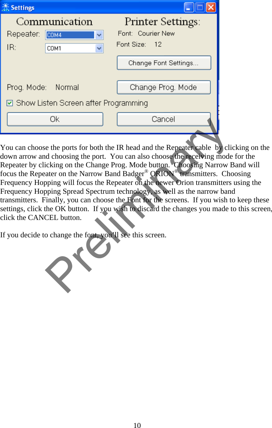   You can choose the ports for both the IR head and the Repeater cable  by clicking on the down arrow and choosing the port.  You can also choose the receiving mode for the Repeater by clicking on the Change Prog. Mode button.  Choosing Narrow Band will focus the Repeater on the Narrow Band Badger® ORION® transmitters.  Choosing Frequency Hopping will focus the Repeater on the newer Orion transmitters using the Frequency Hopping Spread Spectrum technology, as well as the narrow band transmitters.  Finally, you can choose the Font for the screens.  If you wish to keep these settings, click the OK button.  If you wish to discard the changes you made to this screen, click the CANCEL button.  If you decide to change the font, you’ll see this screen.  10  Preliminary