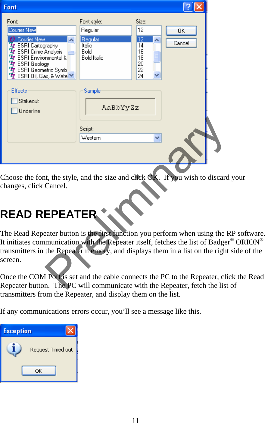   Choose the font, the style, and the size and click OK.  If you wish to discard your changes, click Cancel.   READ REPEATER  The Read Repeater button is the first function you perform when using the RP software.  It initiates communication with the Repeater itself, fetches the list of Badger® ORION® transmitters in the Repeater memory, and displays them in a list on the right side of the screen.  Once the COM Port is set and the cable connects the PC to the Repeater, click the Read Repeater button.  The PC will communicate with the Repeater, fetch the list of transmitters from the Repeater, and display them on the list.    If any communications errors occur, you’ll see a message like this.      11  Preliminary