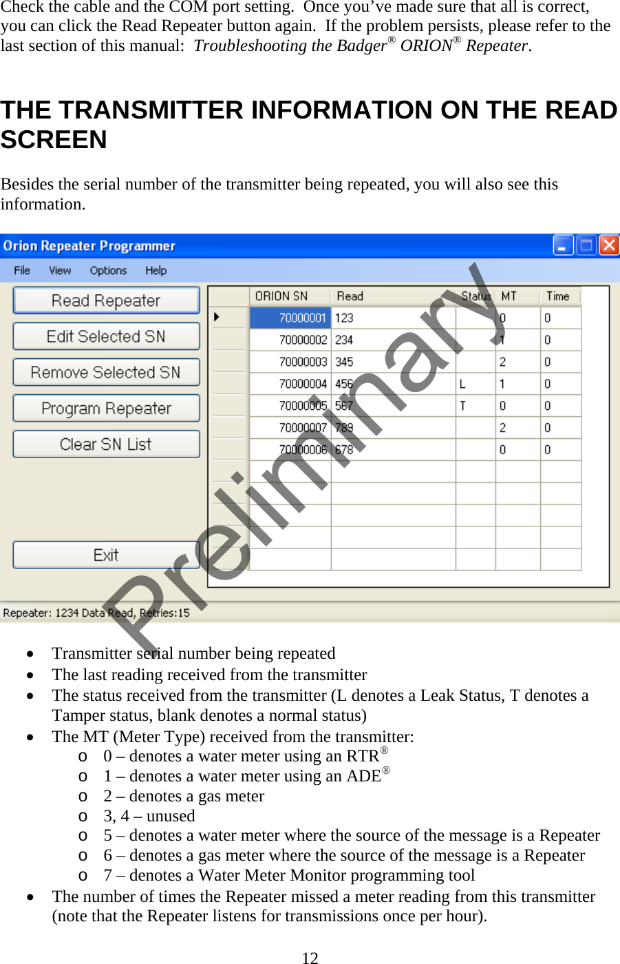 Check the cable and the COM port setting.  Once you’ve made sure that all is correct, you can click the Read Repeater button again.  If the problem persists, please refer to the last section of this manual:  Troubleshooting the Badger® ORION® Repeater.   THE TRANSMITTER INFORMATION ON THE READ SCREEN  Besides the serial number of the transmitter being repeated, you will also see this information.    • Transmitter serial number being repeated • The last reading received from the transmitter • The status received from the transmitter (L denotes a Leak Status, T denotes a Tamper status, blank denotes a normal status) • The MT (Meter Type) received from the transmitter: o 0 – denotes a water meter using an RTR® o 1 – denotes a water meter using an ADE® o 2 – denotes a gas meter o 3, 4 – unused o 5 – denotes a water meter where the source of the message is a Repeater o 6 – denotes a gas meter where the source of the message is a Repeater o 7 – denotes a Water Meter Monitor programming tool • The number of times the Repeater missed a meter reading from this transmitter (note that the Repeater listens for transmissions once per hour). 12  Preliminary