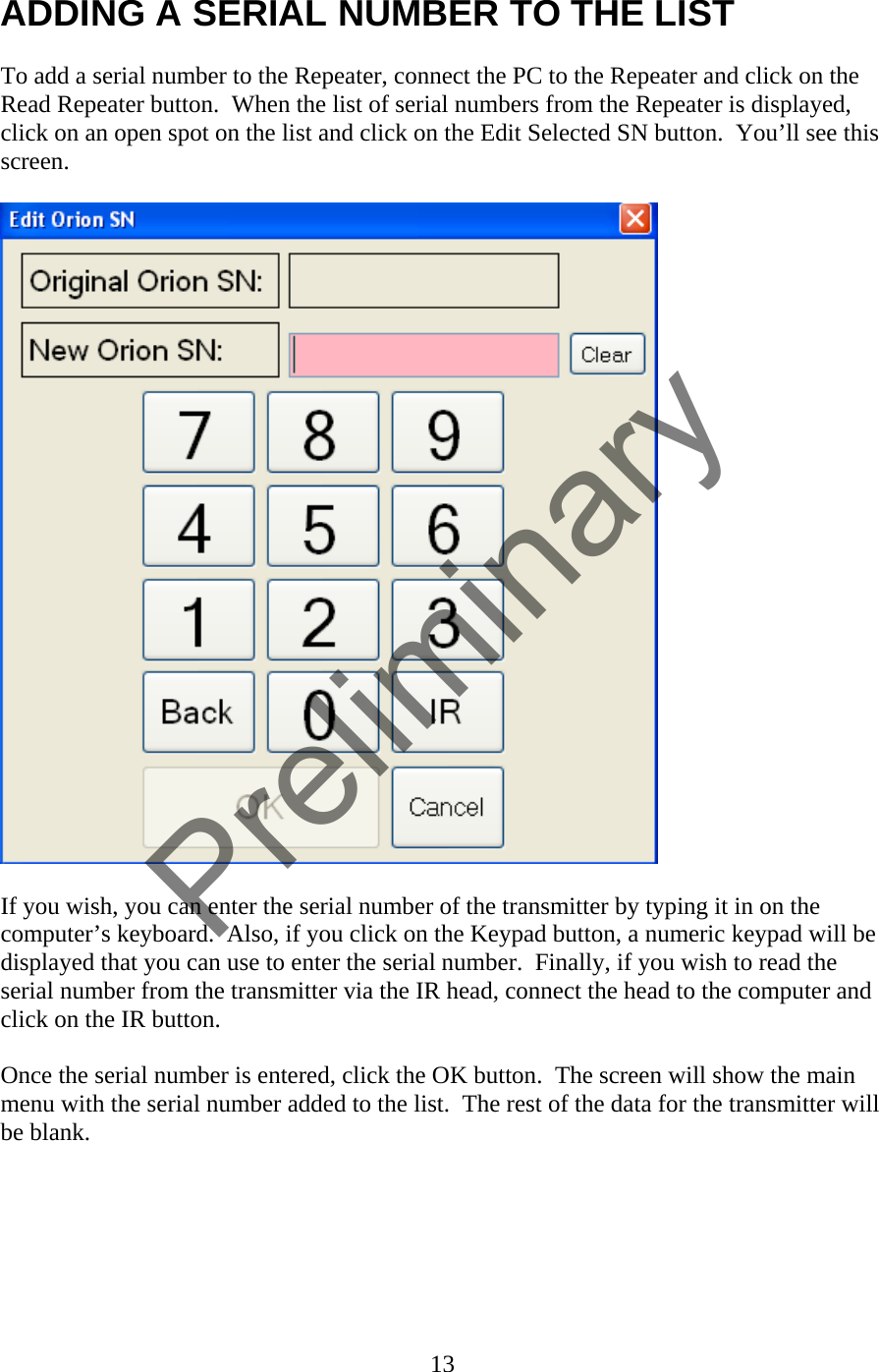 ADDING A SERIAL NUMBER TO THE LIST  To add a serial number to the Repeater, connect the PC to the Repeater and click on the Read Repeater button.  When the list of serial numbers from the Repeater is displayed, click on an open spot on the list and click on the Edit Selected SN button.  You’ll see this screen.    If you wish, you can enter the serial number of the transmitter by typing it in on the computer’s keyboard.  Also, if you click on the Keypad button, a numeric keypad will be displayed that you can use to enter the serial number.  Finally, if you wish to read the serial number from the transmitter via the IR head, connect the head to the computer and click on the IR button.  Once the serial number is entered, click the OK button.  The screen will show the main menu with the serial number added to the list.  The rest of the data for the transmitter will be blank.   13  Preliminary