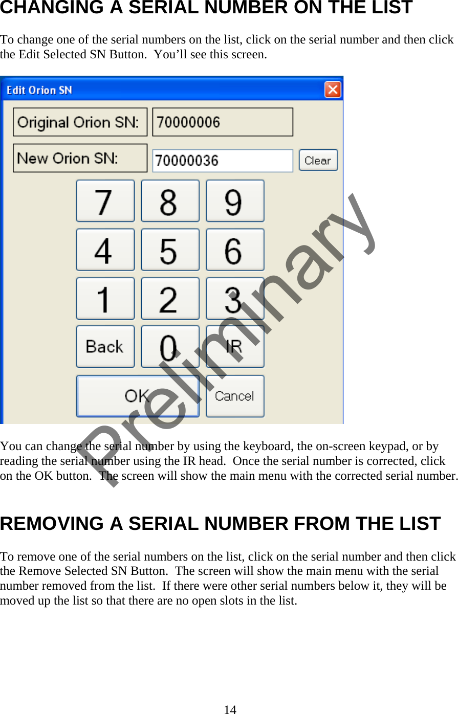 CHANGING A SERIAL NUMBER ON THE LIST  To change one of the serial numbers on the list, click on the serial number and then click the Edit Selected SN Button.  You’ll see this screen.    You can change the serial number by using the keyboard, the on-screen keypad, or by reading the serial number using the IR head.  Once the serial number is corrected, click on the OK button.  The screen will show the main menu with the corrected serial number.   REMOVING A SERIAL NUMBER FROM THE LIST  To remove one of the serial numbers on the list, click on the serial number and then click the Remove Selected SN Button.  The screen will show the main menu with the serial number removed from the list.  If there were other serial numbers below it, they will be moved up the list so that there are no open slots in the list.   14  Preliminary