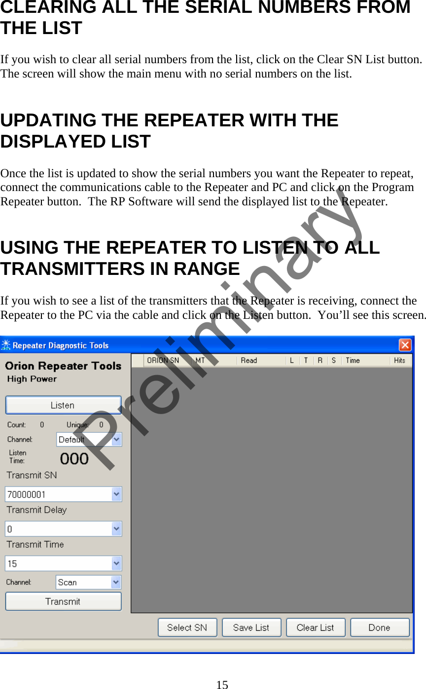 CLEARING ALL THE SERIAL NUMBERS FROM THE LIST  If you wish to clear all serial numbers from the list, click on the Clear SN List button.  The screen will show the main menu with no serial numbers on the list.   UPDATING THE REPEATER WITH THE DISPLAYED LIST  Once the list is updated to show the serial numbers you want the Repeater to repeat, connect the communications cable to the Repeater and PC and click on the Program Repeater button.  The RP Software will send the displayed list to the Repeater.     USING THE REPEATER TO LISTEN TO ALL TRANSMITTERS IN RANGE  If you wish to see a list of the transmitters that the Repeater is receiving, connect the Repeater to the PC via the cable and click on the Listen button.  You’ll see this screen.   15  Preliminary