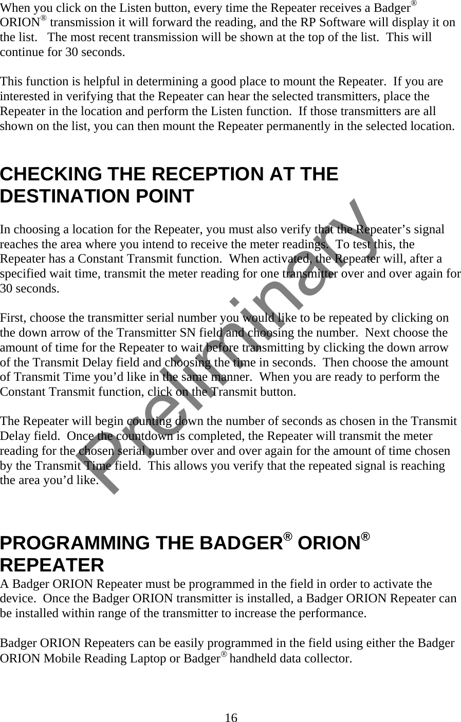 When you click on the Listen button, every time the Repeater receives a Badger® ORION® transmission it will forward the reading, and the RP Software will display it on the list.   The most recent transmission will be shown at the top of the list.  This will continue for 30 seconds.  This function is helpful in determining a good place to mount the Repeater.  If you are interested in verifying that the Repeater can hear the selected transmitters, place the Repeater in the location and perform the Listen function.  If those transmitters are all shown on the list, you can then mount the Repeater permanently in the selected location.   CHECKING THE RECEPTION AT THE DESTINATION POINT  In choosing a location for the Repeater, you must also verify that the Repeater’s signal reaches the area where you intend to receive the meter readings.  To test this, the Repeater has a Constant Transmit function.  When activated, the Repeater will, after a specified wait time, transmit the meter reading for one transmitter over and over again for 30 seconds.  First, choose the transmitter serial number you would like to be repeated by clicking on the down arrow of the Transmitter SN field and choosing the number.  Next choose the amount of time for the Repeater to wait before transmitting by clicking the down arrow of the Transmit Delay field and choosing the time in seconds.  Then choose the amount of Transmit Time you’d like in the same manner.  When you are ready to perform the Constant Transmit function, click on the Transmit button.  The Repeater will begin counting down the number of seconds as chosen in the Transmit Delay field.  Once the countdown is completed, the Repeater will transmit the meter reading for the chosen serial number over and over again for the amount of time chosen by the Transmit Time field.  This allows you verify that the repeated signal is reaching the area you’d like.    PROGRAMMING THE BADGER® ORION® REPEATER A Badger ORION Repeater must be programmed in the field in order to activate the device.  Once the Badger ORION transmitter is installed, a Badger ORION Repeater can be installed within range of the transmitter to increase the performance.  Badger ORION Repeaters can be easily programmed in the field using either the Badger ORION Mobile Reading Laptop or Badger® handheld data collector.  16  Preliminary