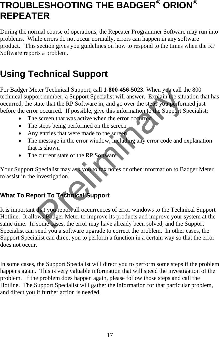  TROUBLESHOOTING THE BADGER® ORION® REPEATER  During the normal course of operations, the Repeater Programmer Software may run into problems.  While errors do not occur normally, errors can happen in any software product.   This section gives you guidelines on how to respond to the times when the RP Software reports a problem.  Using Technical Support  For Badger Meter Technical Support, call 1-800-456-5023. When you call the 800 technical support number, a Support Specialist will answer.  Explain the situation that has occurred, the state that the RP Software in, and go over the steps you performed just before the error occurred.  If possible, give this information to the Support Specialist: • The screen that was active when the error occurred • The steps being performed on the screen • Any entries that were made to the screen • The message in the error window, including any error code and explanation that is shown • The current state of the RP Software  Your Support Specialist may ask you to fax notes or other information to Badger Meter to assist in the investigation.  What To Report To Technical Support  It is important that you report all occurrences of error windows to the Technical Support Hotline.  It allows Badger Meter to improve its products and improve your system at the same time.  In some cases, the error may have already been solved, and the Support Specialist can send you a software upgrade to correct the problem.  In other cases, the Support Specialist can direct you to perform a function in a certain way so that the error does not occur.  In some cases, the Support Specialist will direct you to perform some steps if the problem happens again.  This is very valuable information that will speed the investigation of the problem.  If the problem does happen again, please follow those steps and call the Hotline.  The Support Specialist will gather the information for that particular problem, and direct you if further action is needed.  17  Preliminary