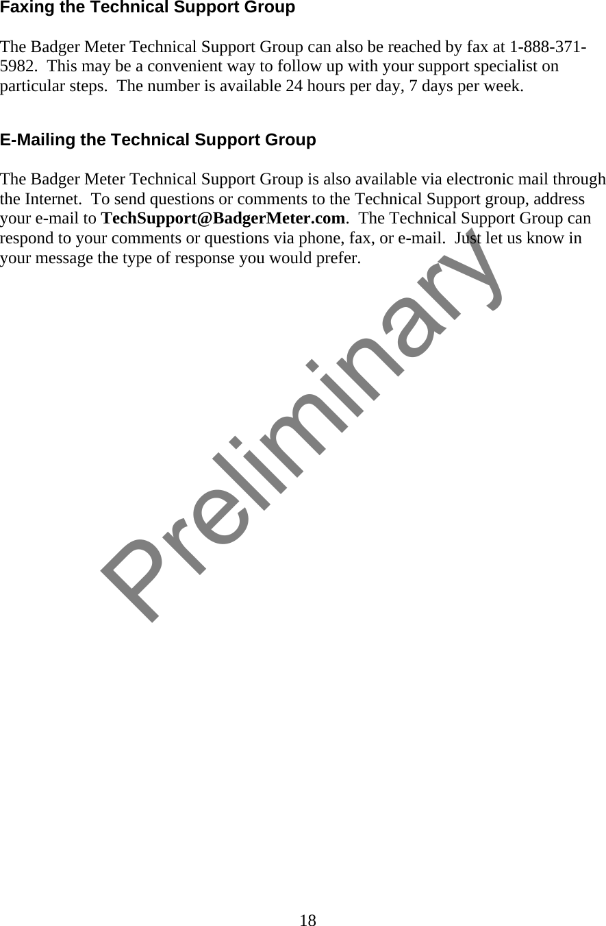 18   Faxing the Technical Support Group  The Badger Meter Technical Support Group can also be reached by fax at 1-888-371-5982.  This may be a convenient way to follow up with your support specialist on particular steps.  The number is available 24 hours per day, 7 days per week.  E-Mailing the Technical Support Group  The Badger Meter Technical Support Group is also available via electronic mail through the Internet.  To send questions or comments to the Technical Support group, address your e-mail to TechSupport@BadgerMeter.com.  The Technical Support Group can respond to your comments or questions via phone, fax, or e-mail.  Just let us know in your message the type of response you would prefer.    Preliminary