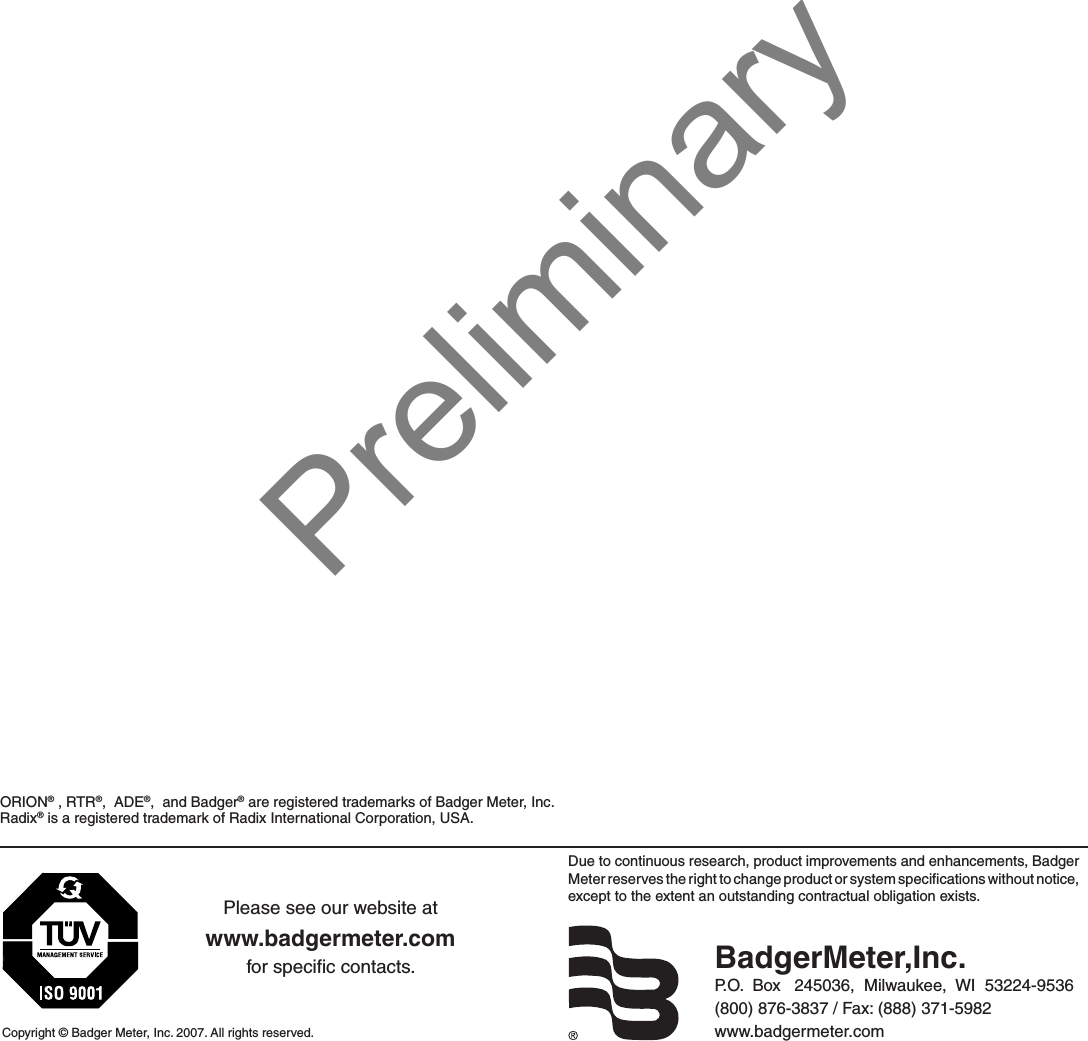 Due to continuous research, product improvements and enhancements, Badger Meter reserves the right to change product or system speciﬁcations without notice, except to the extent an outstanding contractual obligation exists.Copyright © Badger Meter, Inc. 2007. All rights reserved.Please see our website atwww.badgermeter.comfor speciﬁc contacts. BadgerMeter,Inc.P.O.  Box   245036,  Milwaukee,  WI  53224-9536(800) 876-3837 / Fax: (888) 371-5982www.badgermeter.comORION® , RTR®,  ADE®,  and Badger® are registered trademarks of Badger Meter, Inc.  Radix® is a registered trademark of Radix International Corporation, USA.Preliminary