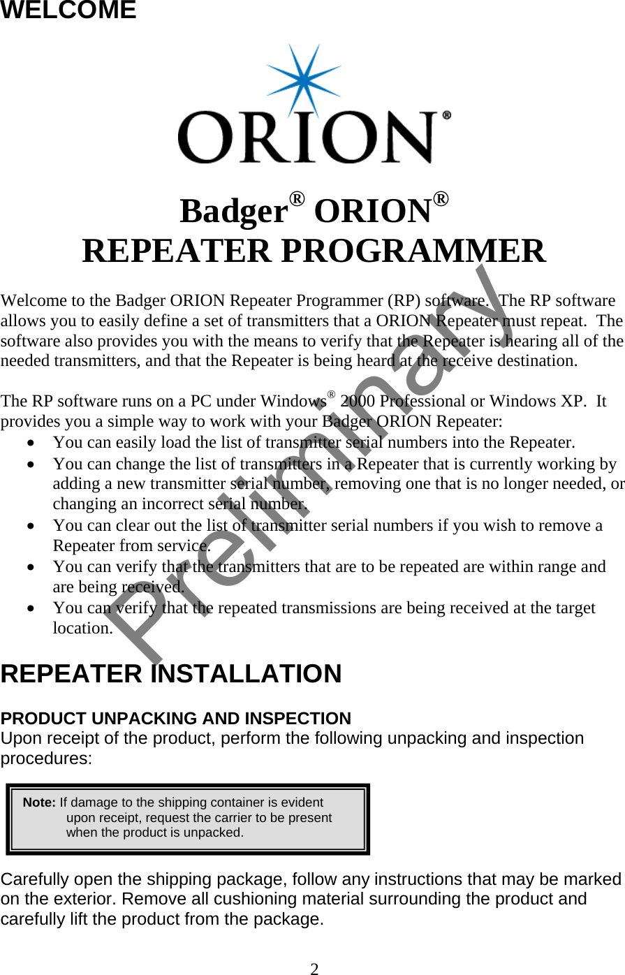 WELCOME     Badger® ORION® REPEATER PROGRAMMER  Welcome to the Badger ORION Repeater Programmer (RP) software.  The RP software allows you to easily define a set of transmitters that a ORION Repeater must repeat.  The software also provides you with the means to verify that the Repeater is hearing all of the needed transmitters, and that the Repeater is being heard at the receive destination.  The RP software runs on a PC under Windows® 2000 Professional or Windows XP.  It provides you a simple way to work with your Badger ORION Repeater: • You can easily load the list of transmitter serial numbers into the Repeater. • You can change the list of transmitters in a Repeater that is currently working by adding a new transmitter serial number, removing one that is no longer needed, or changing an incorrect serial number. • You can clear out the list of transmitter serial numbers if you wish to remove a Repeater from service. • You can verify that the transmitters that are to be repeated are within range and are being received. • You can verify that the repeated transmissions are being received at the target location.  REPEATER INSTALLATION  PRODUCT UNPACKING AND INSPECTION Upon receipt of the product, perform the following unpacking and inspection procedures:   Note: If damage to the shipping container is evident upon receipt, request the carrier to be present when the product is unpacked.     Carefully open the shipping package, follow any instructions that may be marked on the exterior. Remove all cushioning material surrounding the product and carefully lift the product from the package. 2  Preliminary