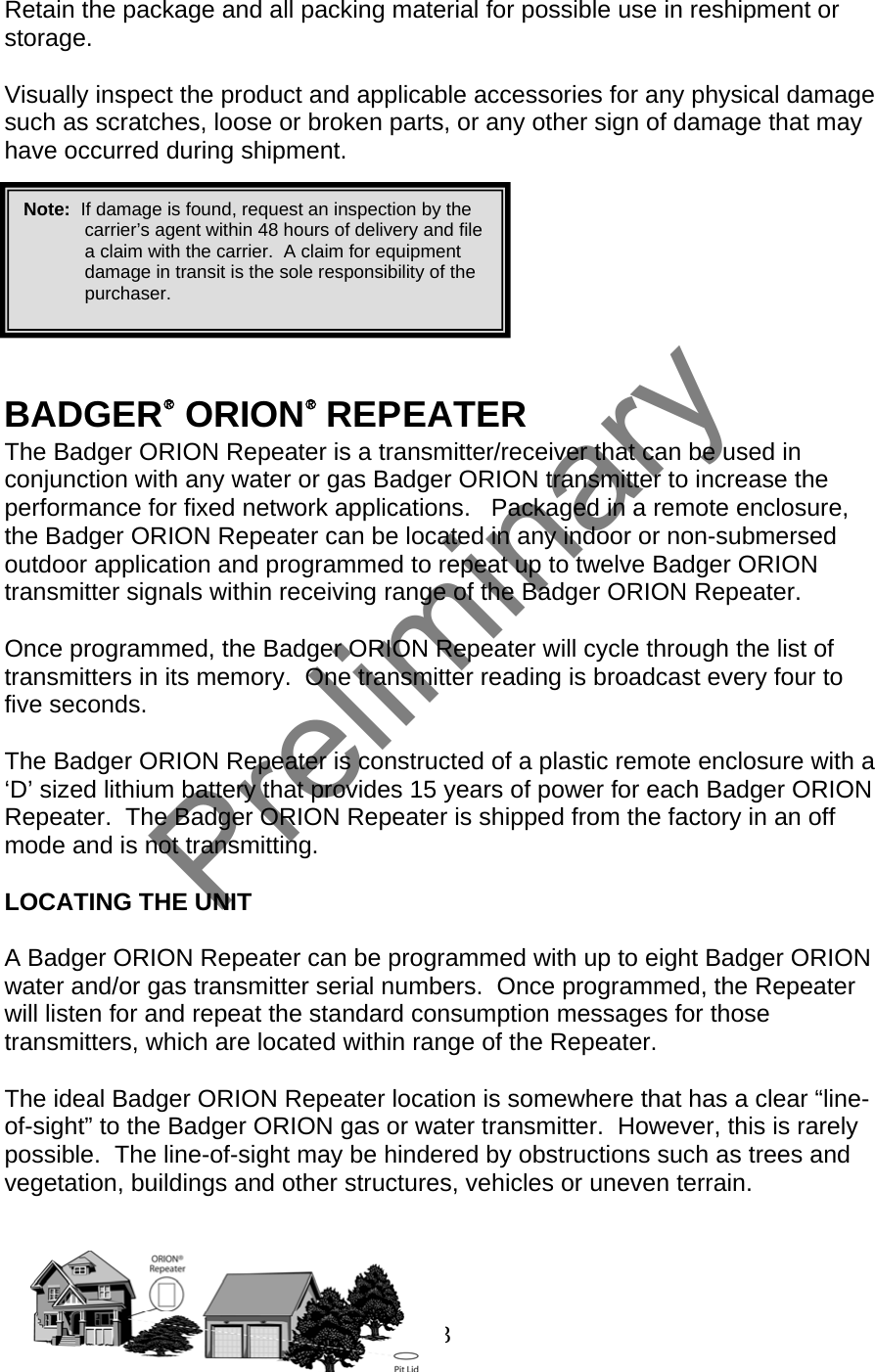  Retain the package and all packing material for possible use in reshipment or storage.  Visually inspect the product and applicable accessories for any physical damage such as scratches, loose or broken parts, or any other sign of damage that may have occurred during shipment.   Note:  If damage is found, request an inspection by the carrier’s agent within 48 hours of delivery and file a claim with the carrier.  A claim for equipment damage in transit is the sole responsibility of the purchaser.        BADGER® ORION® REPEATER The Badger ORION Repeater is a transmitter/receiver that can be used in conjunction with any water or gas Badger ORION transmitter to increase the performance for fixed network applications.   Packaged in a remote enclosure, the Badger ORION Repeater can be located in any indoor or non-submersed outdoor application and programmed to repeat up to twelve Badger ORION transmitter signals within receiving range of the Badger ORION Repeater.  Once programmed, the Badger ORION Repeater will cycle through the list of transmitters in its memory.  One transmitter reading is broadcast every four to five seconds.    The Badger ORION Repeater is constructed of a plastic remote enclosure with a ‘D’ sized lithium battery that provides 15 years of power for each Badger ORION Repeater.  The Badger ORION Repeater is shipped from the factory in an off mode and is not transmitting.    LOCATING THE UNIT  A Badger ORION Repeater can be programmed with up to eight Badger ORION water and/or gas transmitter serial numbers.  Once programmed, the Repeater will listen for and repeat the standard consumption messages for those transmitters, which are located within range of the Repeater.  The ideal Badger ORION Repeater location is somewhere that has a clear “line-of-sight” to the Badger ORION gas or water transmitter.  However, this is rarely possible.  The line-of-sight may be hindered by obstructions such as trees and vegetation, buildings and other structures, vehicles or uneven terrain.    3  Preliminary