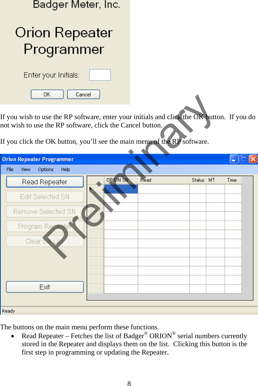   If you wish to use the RP software, enter your initials and click the OK button.  If you do not wish to use the RP software, click the Cancel button.  If you click the OK button, you’ll see the main menu of the RP software.    The buttons on the main menu perform these functions. • Read Repeater – Fetches the list of Badger® ORION® serial numbers currently stored in the Repeater and displays them on the list.  Clicking this button is the first step in programming or updating the Repeater. 8  Preliminary