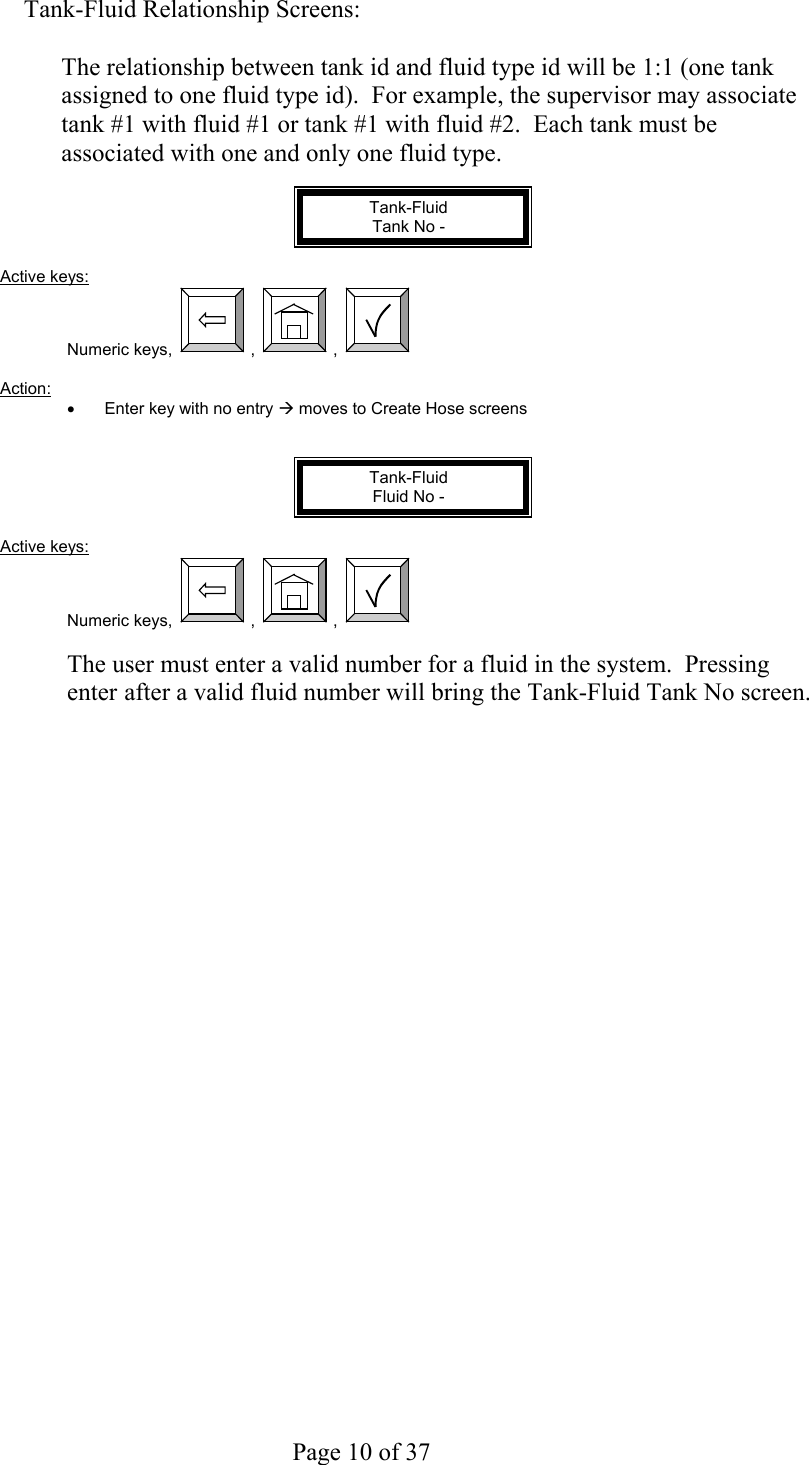     Page 10 of 37   Tank-Fluid Relationship Screens:  The relationship between tank id and fluid type id will be 1:1 (one tank assigned to one fluid type id).  For example, the supervisor may associate tank #1 with fluid #1 or tank #1 with fluid #2.  Each tank must be associated with one and only one fluid type.  Tank-Fluid Tank No -  Active keys: Numeric keys,  ,  ,    Action:  •  Enter key with no entry Æ moves to Create Hose screens   Tank-Fluid Fluid No -  Active keys: Numeric keys,  ,  ,    The user must enter a valid number for a fluid in the system.  Pressing enter after a valid fluid number will bring the Tank-Fluid Tank No screen.  