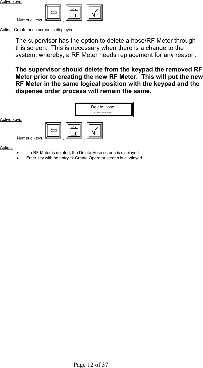     Page 12 of 37   Active keys: Numeric keys,  ,  ,    Action: Create hose screen is displayed  The supervisor has the option to delete a hose/RF Meter through this screen.  This is necessary when there is a change to the system; whereby, a RF Meter needs replacement for any reason.  The supervisor should delete from the keypad the removed RF Meter prior to creating the new RF Meter.  This will put the new RF Meter in the same logical position with the keypad and the dispense order process will remain the same.  Delete Hose -.---.---.--- Active keys: Numeric keys,  ,  ,    Action:  •  If a RF Meter is deleted, the Delete Hose screen is displayed •  Enter key with no entry Æ Create Operator screen is displayed 